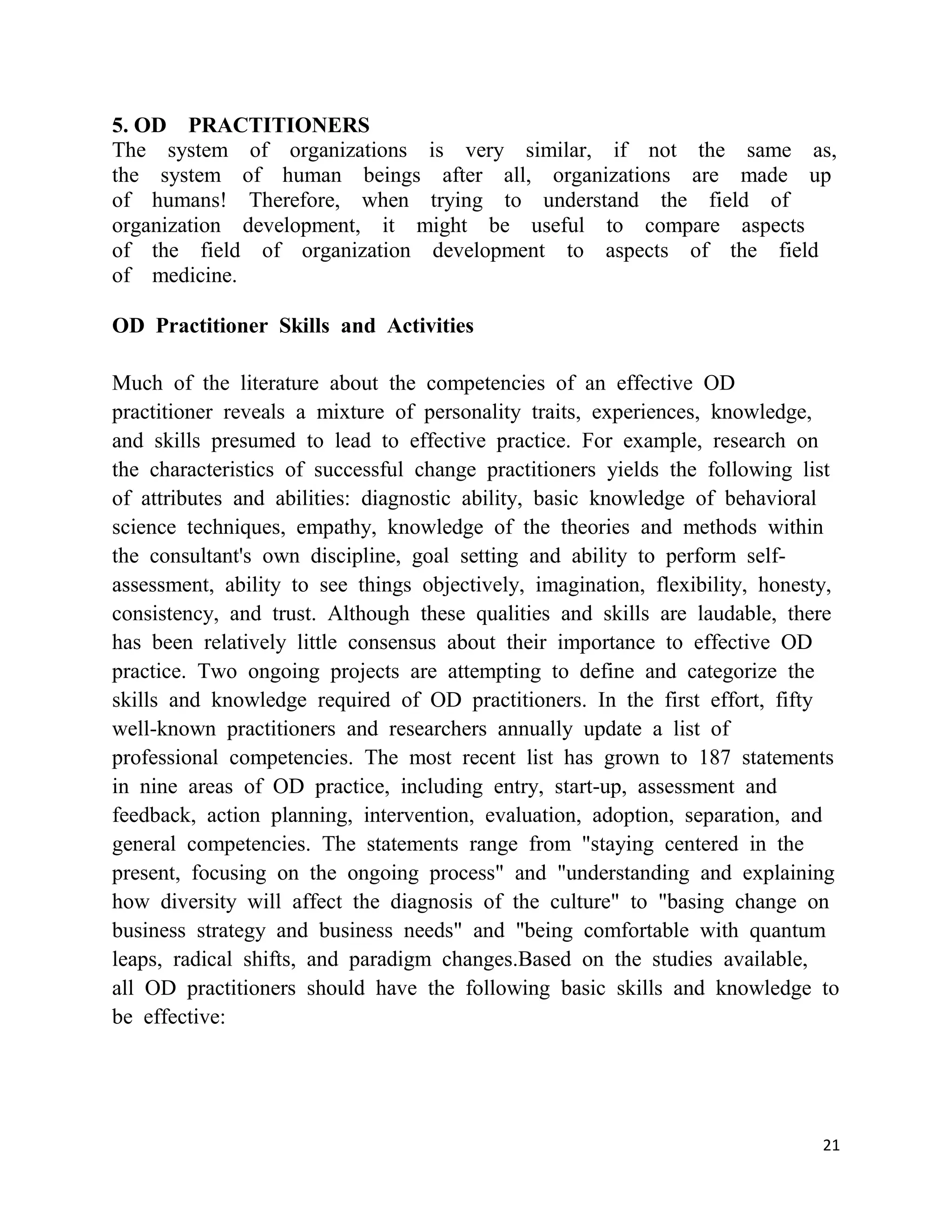 5. OD PRACTITIONERS
The system of organizations is very similar, if not the same as,
the system of human beings after all, organizations are made up
of humans! Therefore, when trying to understand the field of
organization development, it might be useful to compare aspects
of the field of organization development to aspects of the field
of medicine.

OD Practitioner Skills and Activities

Much of the literature about the competencies of an effective OD
practitioner reveals a mixture of personality traits, experiences, knowledge,
and skills presumed to lead to effective practice. For example, research on
the characteristics of successful change practitioners yields the following list
of attributes and abilities: diagnostic ability, basic knowledge of behavioral
science techniques, empathy, knowledge of the theories and methods within
the consultant's own discipline, goal setting and ability to perform self-
assessment, ability to see things objectively, imagination, flexibility, honesty,
consistency, and trust. Although these qualities and skills are laudable, there
has been relatively little consensus about their importance to effective OD
practice. Two ongoing projects are attempting to define and categorize the
skills and knowledge required of OD practitioners. In the first effort, fifty
well-known practitioners and researchers annually update a list of
professional competencies. The most recent list has grown to 187 statements
in nine areas of OD practice, including entry, start-up, assessment and
feedback, action planning, intervention, evaluation, adoption, separation, and
general competencies. The statements range from "staying centered in the
present, focusing on the ongoing process" and "understanding and explaining
how diversity will affect the diagnosis of the culture" to "basing change on
business strategy and business needs" and "being comfortable with quantum
leaps, radical shifts, and paradigm changes.Based on the studies available,
all OD practitioners should have the following basic skills and knowledge to
be effective:




                                                                               21
 