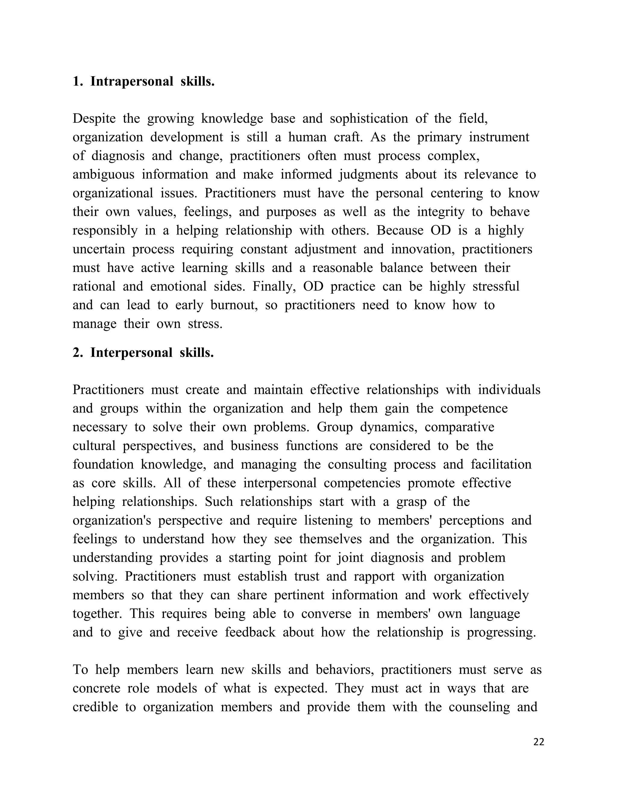 1. Intrapersonal skills.

Despite the growing knowledge base and sophistication of the field,
organization development is still a human craft. As the primary instrument
of diagnosis and change, practitioners often must process complex,
ambiguous information and make informed judgments about its relevance to
organizational issues. Practitioners must have the personal centering to know
their own values, feelings, and purposes as well as the integrity to behave
responsibly in a helping relationship with others. Because OD is a highly
uncertain process requiring constant adjustment and innovation, practitioners
must have active learning skills and a reasonable balance between their
rational and emotional sides. Finally, OD practice can be highly stressful
and can lead to early burnout, so practitioners need to know how to
manage their own stress.

2. Interpersonal skills.

Practitioners must create and maintain effective relationships with individuals
and groups within the organization and help them gain the competence
necessary to solve their own problems. Group dynamics, comparative
cultural perspectives, and business functions are considered to be the
foundation knowledge, and managing the consulting process and facilitation
as core skills. All of these interpersonal competencies promote effective
helping relationships. Such relationships start with a grasp of the
organization's perspective and require listening to members' perceptions and
feelings to understand how they see themselves and the organization. This
understanding provides a starting point for joint diagnosis and problem
solving. Practitioners must establish trust and rapport with organization
members so that they can share pertinent information and work effectively
together. This requires being able to converse in members' own language
and to give and receive feedback about how the relationship is progressing.

To help members learn new skills and behaviors, practitioners must serve as
concrete role models of what is expected. They must act in ways that are
credible to organization members and provide them with the counseling and

                                                                             22
 