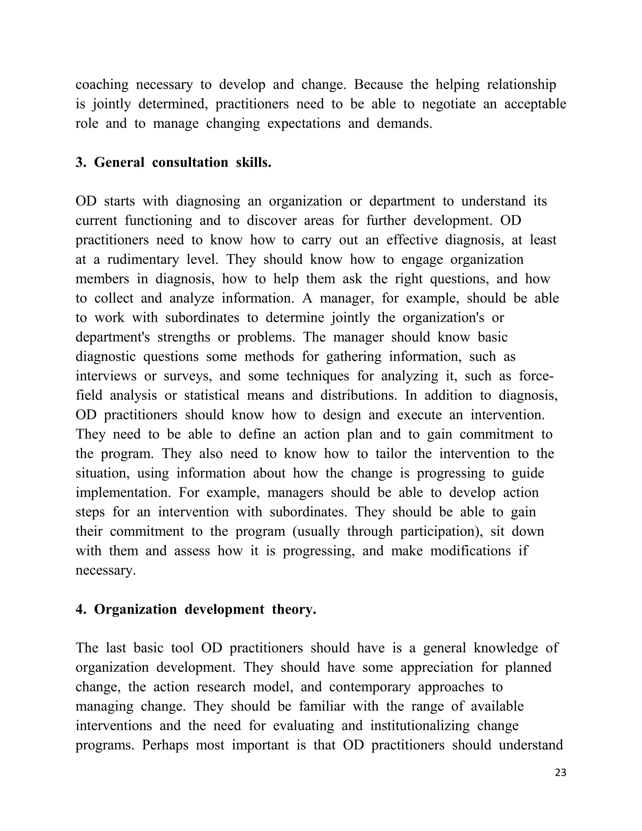 coaching necessary to develop and change. Because the helping relationship
is jointly determined, practitioners need to be able to negotiate an acceptable
role and to manage changing expectations and demands.

3. General consultation skills.

OD starts with diagnosing an organization or department to understand its
current functioning and to discover areas for further development. OD
practitioners need to know how to carry out an effective diagnosis, at least
at a rudimentary level. They should know how to engage organization
members in diagnosis, how to help them ask the right questions, and how
to collect and analyze information. A manager, for example, should be able
to work with subordinates to determine jointly the organization's or
department's strengths or problems. The manager should know basic
diagnostic questions some methods for gathering information, such as
interviews or surveys, and some techniques for analyzing it, such as force-
field analysis or statistical means and distributions. In addition to diagnosis,
OD practitioners should know how to design and execute an intervention.
They need to be able to define an action plan and to gain commitment to
the program. They also need to know how to tailor the intervention to the
situation, using information about how the change is progressing to guide
implementation. For example, managers should be able to develop action
steps for an intervention with subordinates. They should be able to gain
their commitment to the program (usually through participation), sit down
with them and assess how it is progressing, and make modifications if
necessary.

4. Organization development theory.

The last basic tool OD practitioners should have is a general knowledge of
organization development. They should have some appreciation for planned
change, the action research model, and contemporary approaches to
managing change. They should be familiar with the range of available
interventions and the need for evaluating and institutionalizing change
programs. Perhaps most important is that OD practitioners should understand
                                                                               23
 