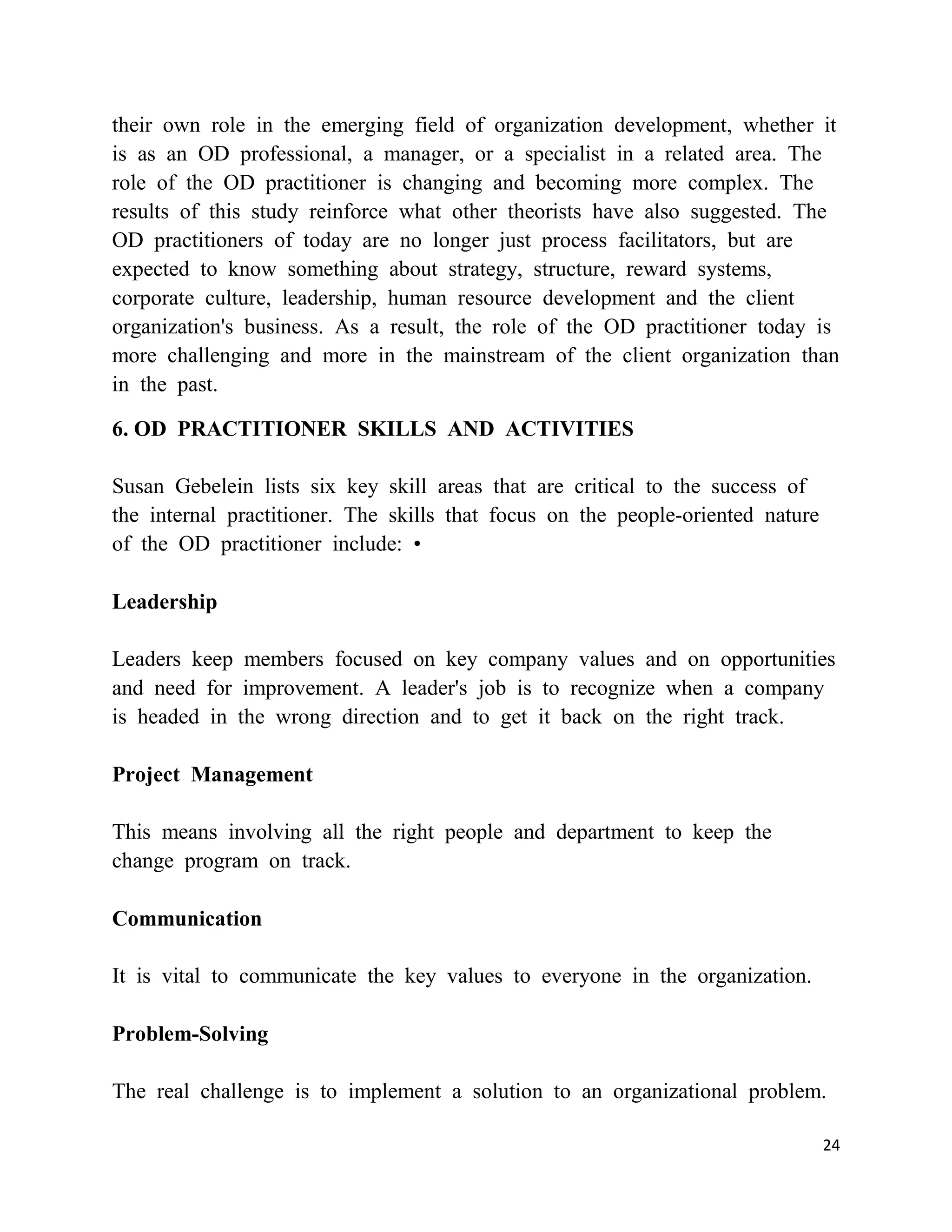 their own role in the emerging field of organization development, whether it
is as an OD professional, a manager, or a specialist in a related area. The
role of the OD practitioner is changing and becoming more complex. The
results of this study reinforce what other theorists have also suggested. The
OD practitioners of today are no longer just process facilitators, but are
expected to know something about strategy, structure, reward systems,
corporate culture, leadership, human resource development and the client
organization's business. As a result, the role of the OD practitioner today is
more challenging and more in the mainstream of the client organization than
in the past.

6. OD PRACTITIONER SKILLS AND ACTIVITIES

Susan Gebelein lists six key skill areas that are critical to the success of
the internal practitioner. The skills that focus on the people-oriented nature
of the OD practitioner include: •

Leadership

Leaders keep members focused on key company values and on opportunities
and need for improvement. A leader's job is to recognize when a company
is headed in the wrong direction and to get it back on the right track.

Project Management

This means involving all the right people and department to keep the
change program on track.

Communication

It is vital to communicate the key values to everyone in the organization.

Problem-Solving

The real challenge is to implement a solution to an organizational problem.

                                                                                 24
 