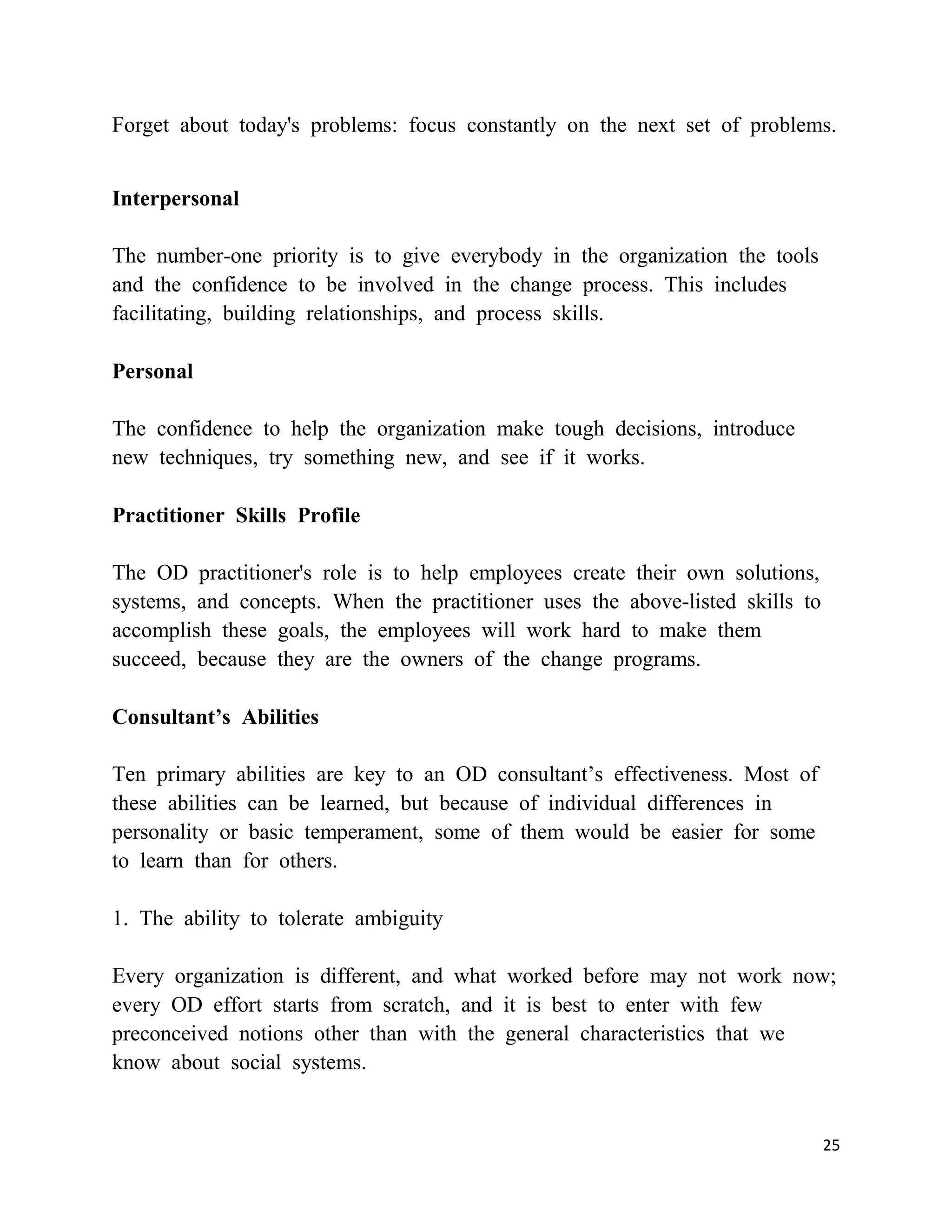 Forget about today's problems: focus constantly on the next set of problems.


Interpersonal

The number-one priority is to give everybody in the organization the tools
and the confidence to be involved in the change process. This includes
facilitating, building relationships, and process skills.

Personal

The confidence to help the organization make tough decisions, introduce
new techniques, try something new, and see if it works.

Practitioner Skills Profile

The OD practitioner's role is to help employees create their own solutions,
systems, and concepts. When the practitioner uses the above-listed skills to
accomplish these goals, the employees will work hard to make them
succeed, because they are the owners of the change programs.

Consultant’s Abilities

Ten primary abilities are key to an OD consultant‘s effectiveness. Most of
these abilities can be learned, but because of individual differences in
personality or basic temperament, some of them would be easier for some
to learn than for others.

1. The ability to tolerate ambiguity

Every organization is different, and what worked before may not work now;
every OD effort starts from scratch, and it is best to enter with few
preconceived notions other than with the general characteristics that we
know about social systems.


                                                                               25
 