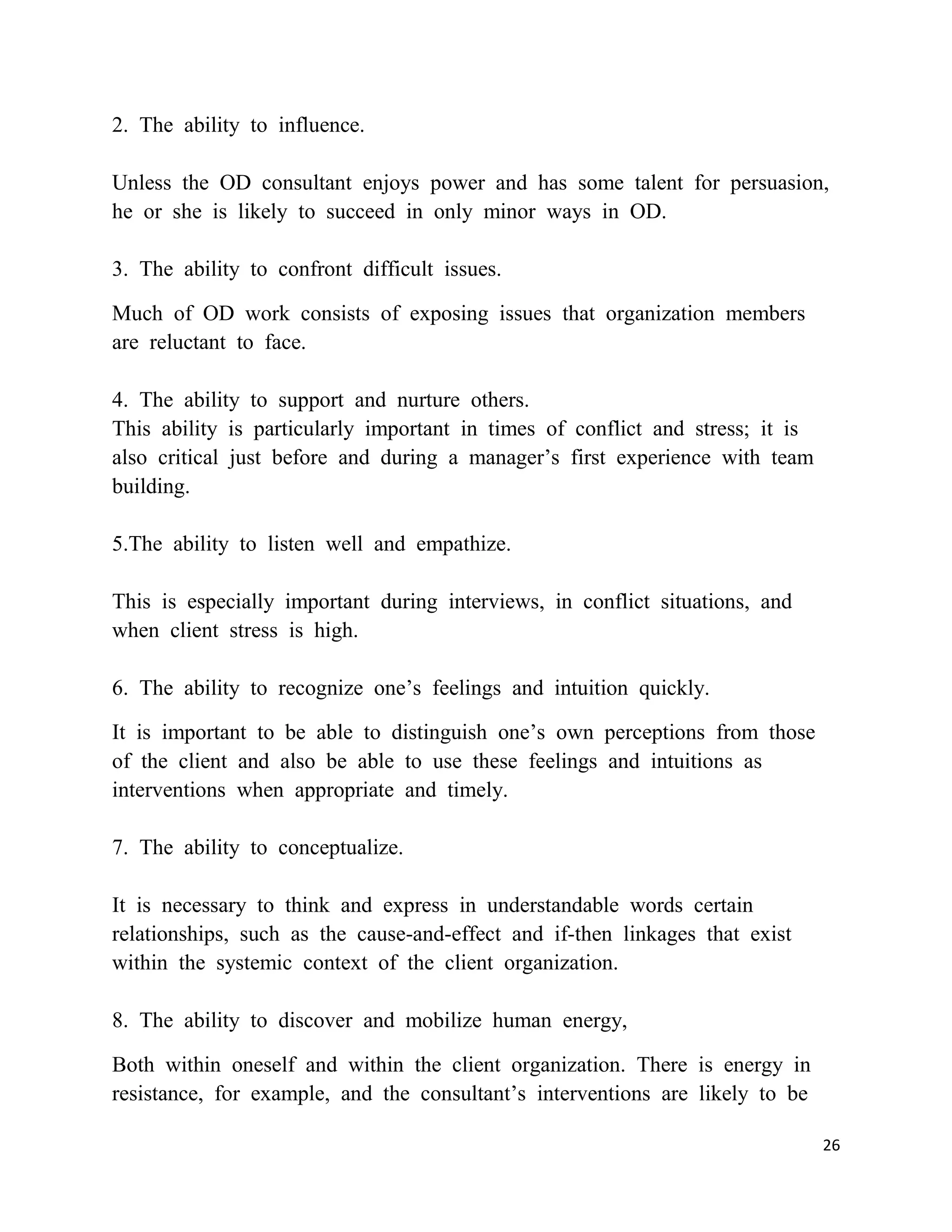 2. The ability to influence.

Unless the OD consultant enjoys power and has some talent for persuasion,
he or she is likely to succeed in only minor ways in OD.

3. The ability to confront difficult issues.

Much of OD work consists of exposing issues that organization members
are reluctant to face.

4. The ability to support and nurture others.
This ability is particularly important in times of conflict and stress; it is
also critical just before and during a manager‘s first experience with team
building.

5.The ability to listen well and empathize.

This is especially important during interviews, in conflict situations, and
when client stress is high.

6. The ability to recognize one‘s feelings and intuition quickly.

It is important to be able to distinguish one‘s own perceptions from those
of the client and also be able to use these feelings and intuitions as
interventions when appropriate and timely.

7. The ability to conceptualize.

It is necessary to think and express in understandable words certain
relationships, such as the cause-and-effect and if-then linkages that exist
within the systemic context of the client organization.

8. The ability to discover and mobilize human energy,

Both within oneself and within the client organization. There is energy in
resistance, for example, and the consultant‘s interventions are likely to be

                                                                                26
 