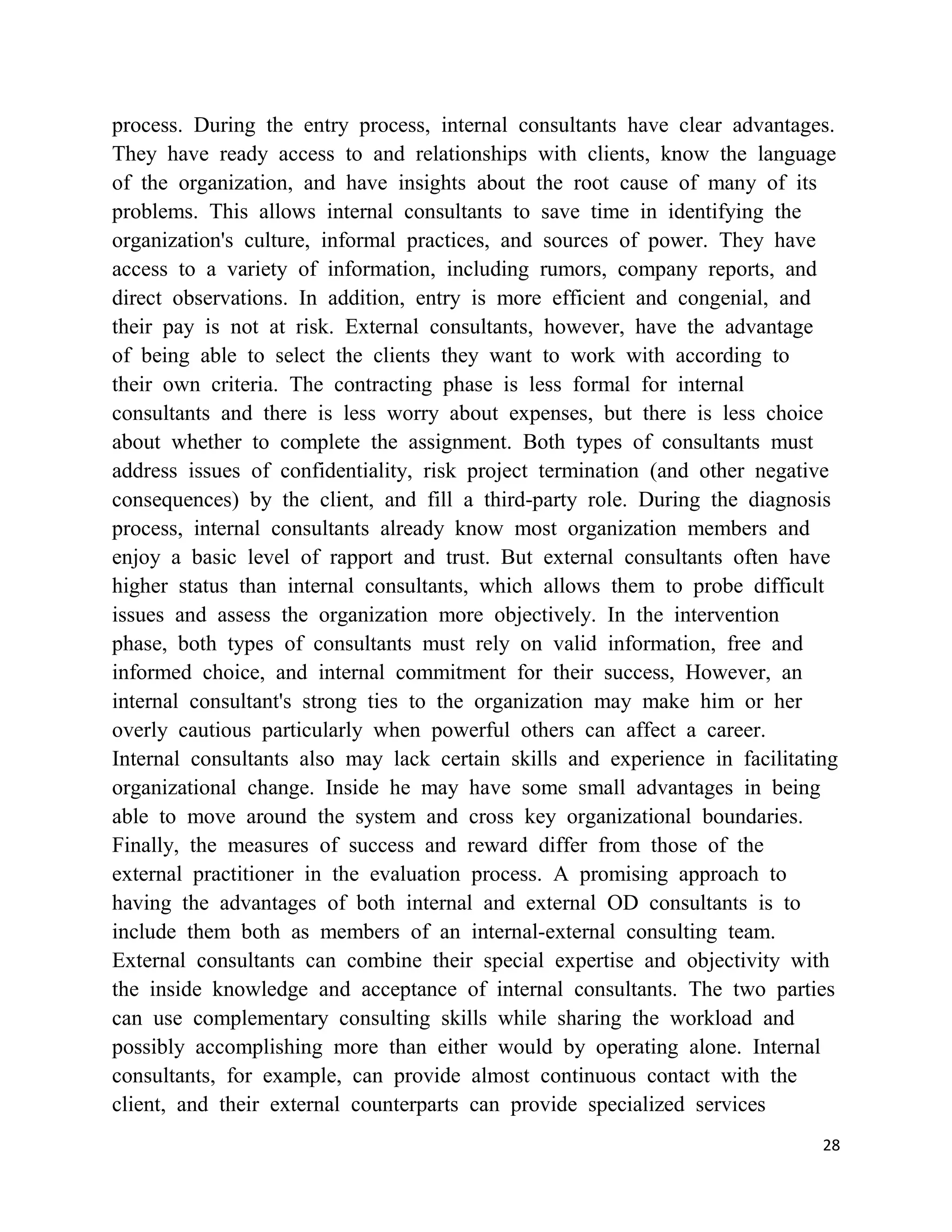 process. During the entry process, internal consultants have clear advantages.
They have ready access to and relationships with clients, know the language
of the organization, and have insights about the root cause of many of its
problems. This allows internal consultants to save time in identifying the
organization's culture, informal practices, and sources of power. They have
access to a variety of information, including rumors, company reports, and
direct observations. In addition, entry is more efficient and congenial, and
their pay is not at risk. External consultants, however, have the advantage
of being able to select the clients they want to work with according to
their own criteria. The contracting phase is less formal for internal
consultants and there is less worry about expenses, but there is less choice
about whether to complete the assignment. Both types of consultants must
address issues of confidentiality, risk project termination (and other negative
consequences) by the client, and fill a third-party role. During the diagnosis
process, internal consultants already know most organization members and
enjoy a basic level of rapport and trust. But external consultants often have
higher status than internal consultants, which allows them to probe difficult
issues and assess the organization more objectively. In the intervention
phase, both types of consultants must rely on valid information, free and
informed choice, and internal commitment for their success, However, an
internal consultant's strong ties to the organization may make him or her
overly cautious particularly when powerful others can affect a career.
Internal consultants also may lack certain skills and experience in facilitating
organizational change. Inside he may have some small advantages in being
able to move around the system and cross key organizational boundaries.
Finally, the measures of success and reward differ from those of the
external practitioner in the evaluation process. A promising approach to
having the advantages of both internal and external OD consultants is to
include them both as members of an internal-external consulting team.
External consultants can combine their special expertise and objectivity with
the inside knowledge and acceptance of internal consultants. The two parties
can use complementary consulting skills while sharing the workload and
possibly accomplishing more than either would by operating alone. Internal
consultants, for example, can provide almost continuous contact with the
client, and their external counterparts can provide specialized services
                                                                              28
 