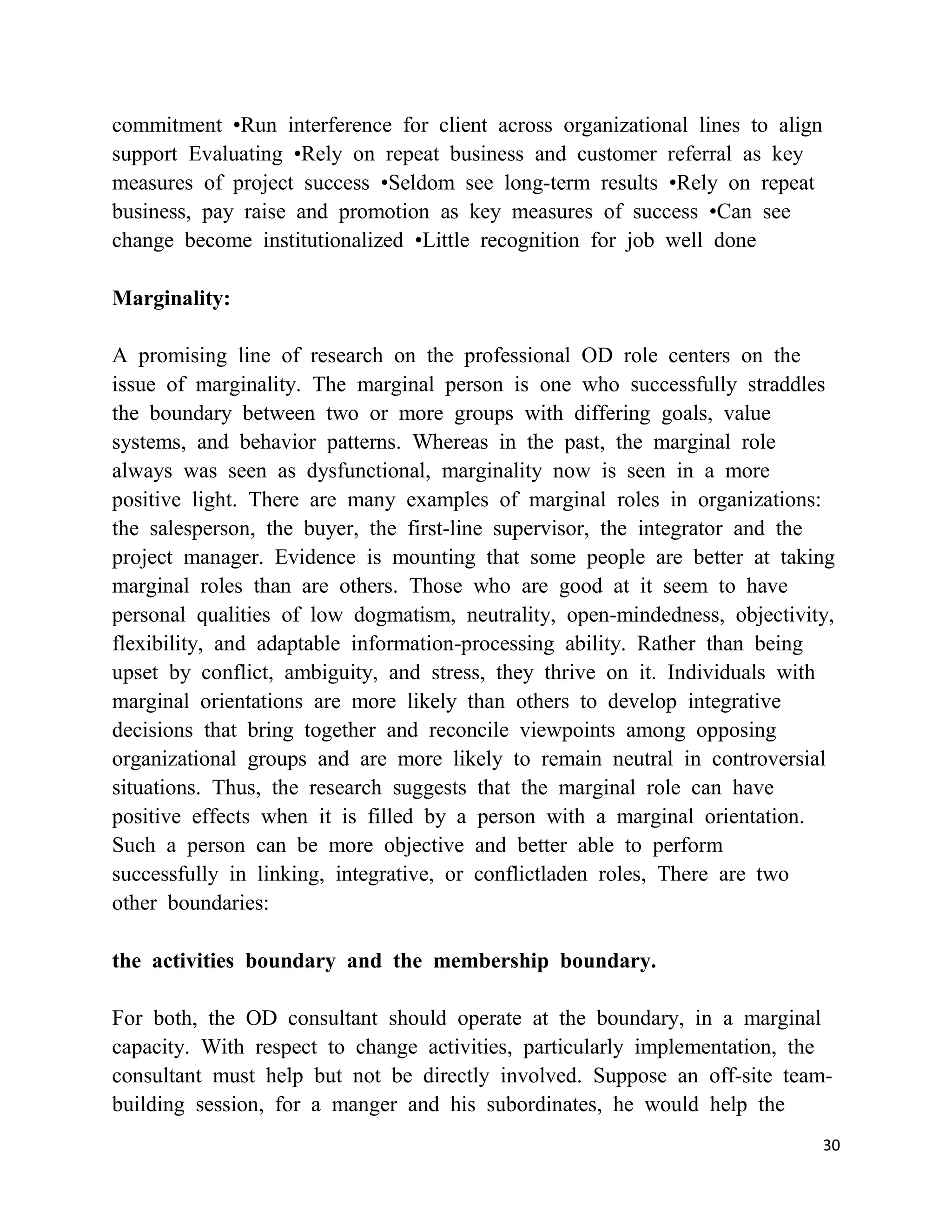 commitment •Run interference for client across organizational lines to align
support Evaluating •Rely on repeat business and customer referral as key
measures of project success •Seldom see long-term results •Rely on repeat
business, pay raise and promotion as key measures of success •Can see
change become institutionalized •Little recognition for job well done

Marginality:

A promising line of research on the professional OD role centers on the
issue of marginality. The marginal person is one who successfully straddles
the boundary between two or more groups with differing goals, value
systems, and behavior patterns. Whereas in the past, the marginal role
always was seen as dysfunctional, marginality now is seen in a more
positive light. There are many examples of marginal roles in organizations:
the salesperson, the buyer, the first-line supervisor, the integrator and the
project manager. Evidence is mounting that some people are better at taking
marginal roles than are others. Those who are good at it seem to have
personal qualities of low dogmatism, neutrality, open-mindedness, objectivity,
flexibility, and adaptable information-processing ability. Rather than being
upset by conflict, ambiguity, and stress, they thrive on it. Individuals with
marginal orientations are more likely than others to develop integrative
decisions that bring together and reconcile viewpoints among opposing
organizational groups and are more likely to remain neutral in controversial
situations. Thus, the research suggests that the marginal role can have
positive effects when it is filled by a person with a marginal orientation.
Such a person can be more objective and better able to perform
successfully in linking, integrative, or conflictladen roles, There are two
other boundaries:

the activities boundary and the membership boundary.

For both, the OD consultant should operate at the boundary, in a marginal
capacity. With respect to change activities, particularly implementation, the
consultant must help but not be directly involved. Suppose an off-site team-
building session, for a manger and his subordinates, he would help the
                                                                               30
 