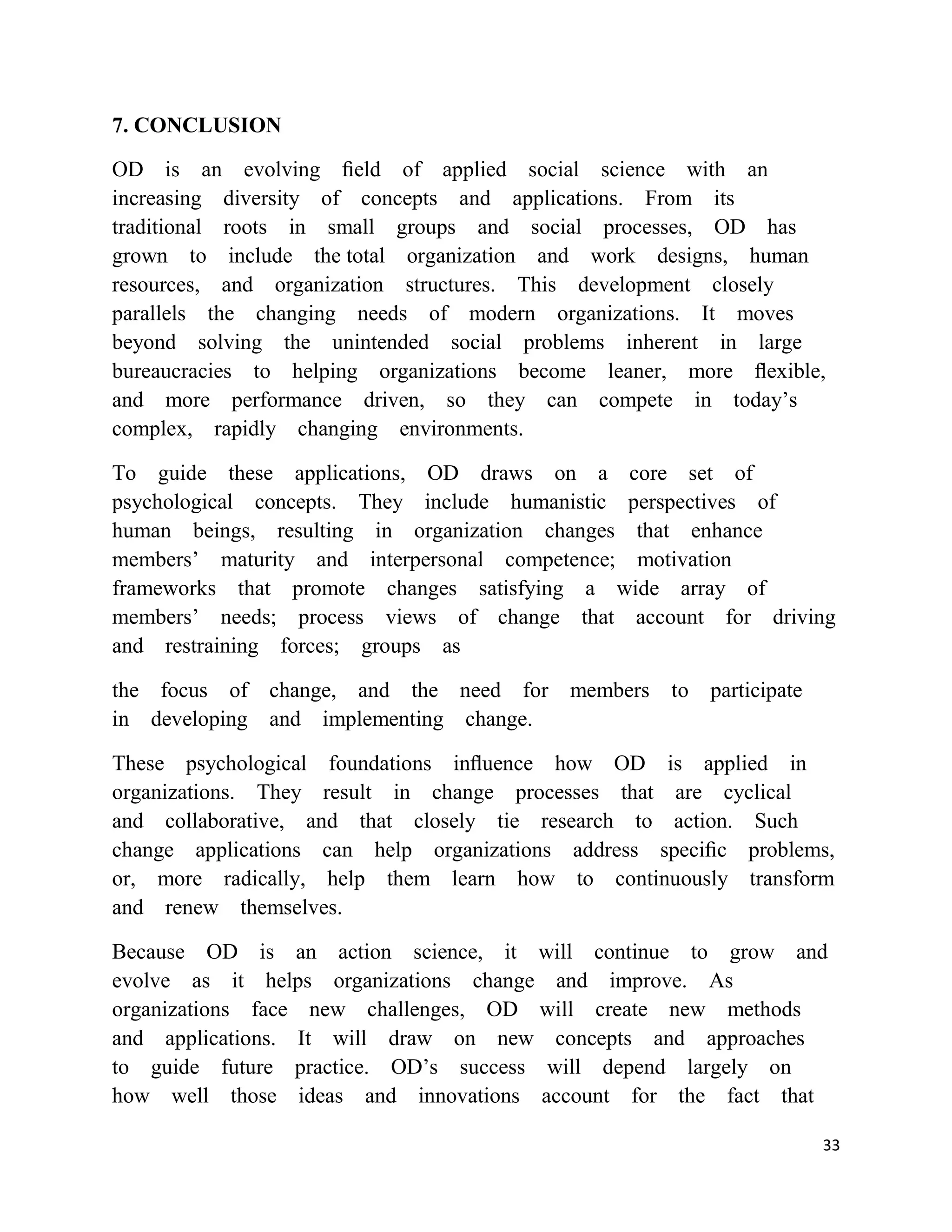 7. CONCLUSION

OD is an evolving ﬁeld of applied social science with an
increasing diversity of concepts and applications. From its
traditional roots in small groups and social processes, OD has
grown to include the total organization and work designs, human
resources, and organization structures. This development closely
parallels the changing needs of modern organizations. It moves
beyond solving the unintended social problems inherent in large
bureaucracies to helping organizations become leaner, more ﬂexible,
and more performance driven, so they can compete in today‘s
complex, rapidly changing environments.

To guide these applications, OD draws on a core set of
psychological concepts. They include humanistic perspectives of
human beings, resulting in organization changes that enhance
members‘ maturity and interpersonal competence; motivation
frameworks that promote changes satisfying a wide array of
members‘ needs; process views of change that account for driving
and restraining forces; groups as

the focus of change, and the need for members to participate
in developing and implementing change.

These psychological foundations inﬂuence how OD is applied in
organizations. They result in change processes that are cyclical
and collaborative, and that closely tie research to action. Such
change applications can help organizations address speciﬁc problems,
or, more radically, help them learn how to continuously transform
and renew themselves.

Because OD is an action science, it will continue to grow and
evolve as it helps organizations change and improve. As
organizations face new challenges, OD will create new methods
and applications. It will draw on new concepts and approaches
to guide future practice. OD‘s success will depend largely on
how well those ideas and innovations account for the fact that

                                                                  33
 