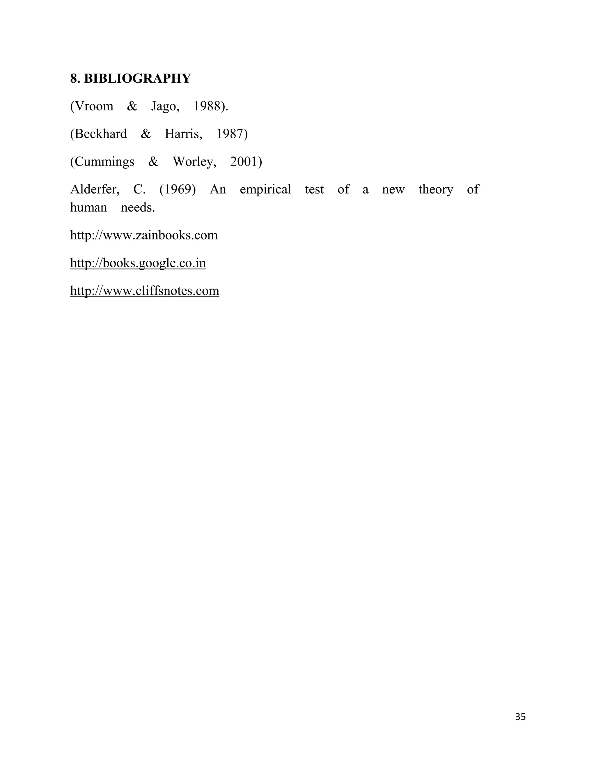 8. BIBLIOGRAPHY

(Vroom & Jago, 1988).

(Beckhard & Harris, 1987)

(Cummings     & Worley,      2001)

Alderfer, C. (1969) An empirical test of a new theory of
human needs.

http://www.zainbooks.com

http://books.google.co.in

http://www.cliffsnotes.com




                                                           35
 