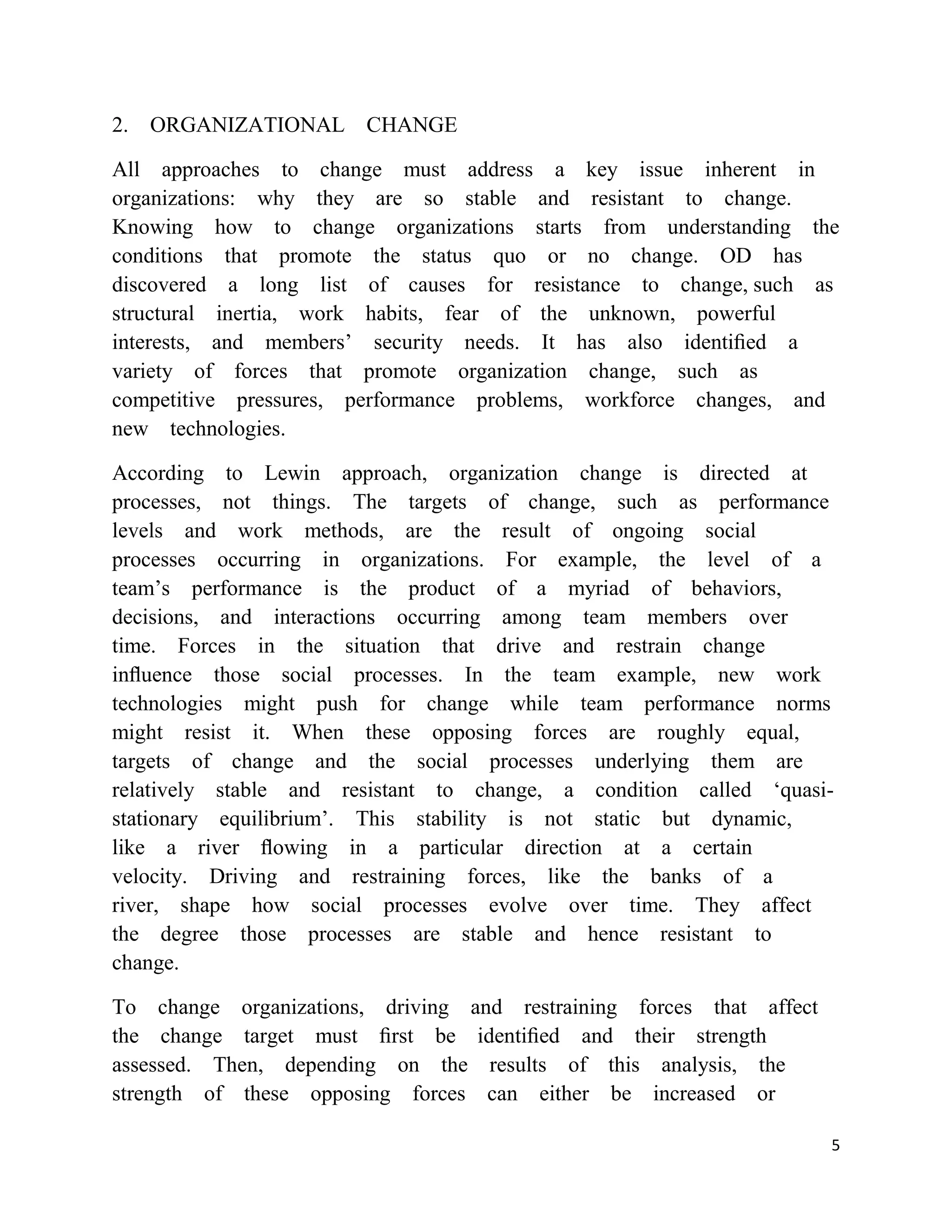 2. ORGANIZATIONAL CHANGE

All approaches to change must address a key issue inherent in
organizations: why they are so stable and resistant to change.
Knowing how to change organizations starts from understanding the
conditions that promote the status quo or no change. OD has
discovered a long list of causes for resistance to change, such as
structural inertia, work habits, fear of the unknown, powerful
interests, and members‘ security needs. It has also identiﬁed a
variety of forces that promote organization change, such as
competitive pressures, performance problems, workforce changes, and
new technologies.

According to Lewin approach, organization change is directed at
processes, not things. The targets of change, such as performance
levels and work methods, are the result of ongoing social
processes occurring in organizations. For example, the level of a
team‘s performance is the product of a myriad of behaviors,
decisions, and interactions occurring among team members over
time. Forces in the situation that drive and restrain change
inﬂuence those social processes. In the team example, new work
technologies might push for change while team performance norms
might resist it. When these opposing forces are roughly equal,
targets of change and the social processes underlying them are
relatively stable and resistant to change, a condition called ‗quasi-
stationary equilibrium‘. This stability is not static but dynamic,
like a river ﬂowing in a particular direction at a certain
velocity. Driving and restraining forces, like the banks of a
river, shape how social processes evolve over time. They affect
the degree those processes are stable and hence resistant to
change.

To change organizations, driving and restraining forces that affect
the change target must ﬁrst be identiﬁed and their strength
assessed. Then, depending on the results of this analysis, the
strength of these opposing forces can either be increased or

                                                                      5
 