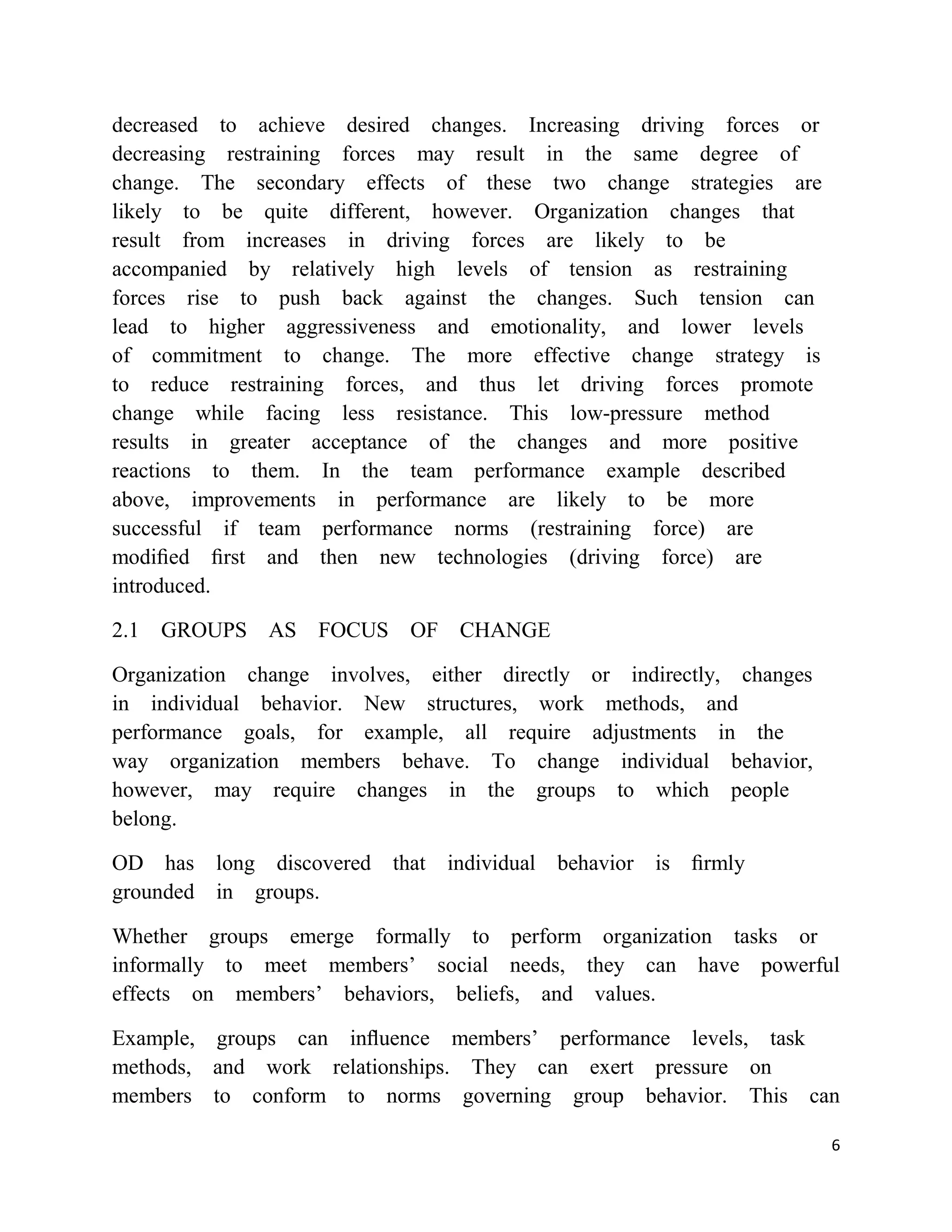 decreased to achieve desired changes. Increasing driving forces or
decreasing restraining forces may result in the same degree of
change. The secondary effects of these two change strategies are
likely to be quite different, however. Organization changes that
result from increases in driving forces are likely to be
accompanied by relatively high levels of tension as restraining
forces rise to push back against the changes. Such tension can
lead to higher aggressiveness and emotionality, and lower levels
of commitment to change. The more effective change strategy is
to reduce restraining forces, and thus let driving forces promote
change while facing less resistance. This low-pressure method
results in greater acceptance of the changes and more positive
reactions to them. In the team performance example described
above, improvements in performance are likely to be more
successful if team performance norms (restraining force) are
modiﬁed ﬁrst and then new technologies (driving force) are
introduced.

2.1 GROUPS AS       FOCUS OF CHANGE

Organization change involves, either directly or indirectly, changes
in individual behavior. New structures, work methods, and
performance goals, for example, all require adjustments in the
way organization members behave. To change individual behavior,
however, may require changes in the groups to which people
belong.

OD has long discovered that individual behavior is ﬁrmly
grounded in groups.

Whether groups emerge formally to perform organization tasks or
informally to meet members‘ social needs, they can have powerful
effects on members‘ behaviors, beliefs, and values.

Example, groups can inﬂuence members‘ performance levels, task
methods, and work relationships. They can exert pressure on
members to conform to norms governing group behavior. This can

                                                                       6
 