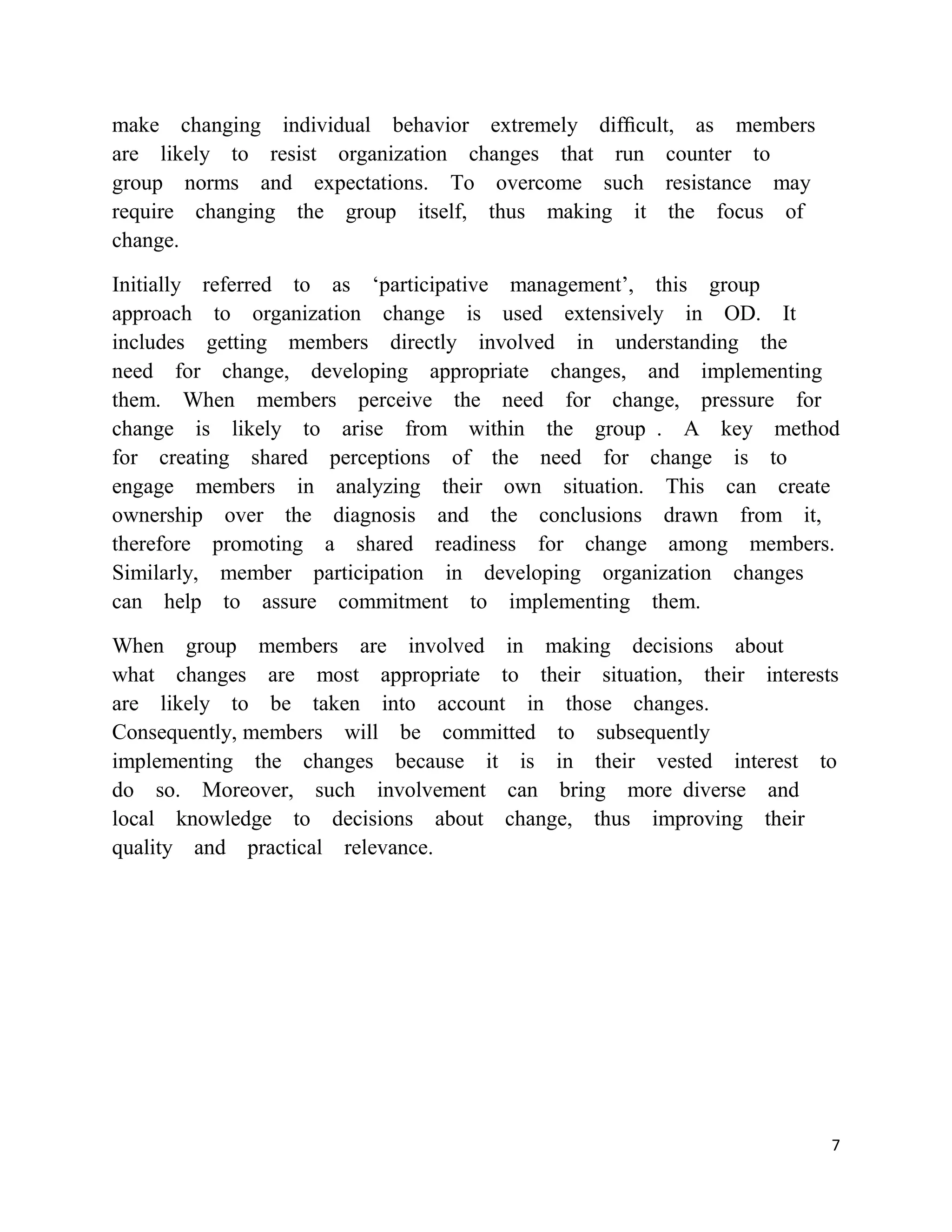make changing individual behavior extremely difﬁcult, as members
are likely to resist organization changes that run counter to
group norms and expectations. To overcome such resistance may
require changing the group itself, thus making it the focus of
change.

Initially referred to as ‗participative management‘, this group
approach to organization change is used extensively in OD. It
includes getting members directly involved in understanding the
need for change, developing appropriate changes, and implementing
them. When members perceive the need for change, pressure for
change is likely to arise from within the group . A key method
for creating shared perceptions of the need for change is to
engage members in analyzing their own situation. This can create
ownership over the diagnosis and the conclusions drawn from it,
therefore promoting a shared readiness for change among members.
Similarly, member participation in developing organization changes
can help to assure commitment to implementing them.

When group members are involved in making decisions about
what changes are most appropriate to their situation, their interests
are likely to be taken into account in those changes.
Consequently, members will be committed to subsequently
implementing the changes because it is in their vested interest to
do so. Moreover, such involvement can bring more diverse and
local knowledge to decisions about change, thus improving their
quality and practical relevance.




                                                                    7
 