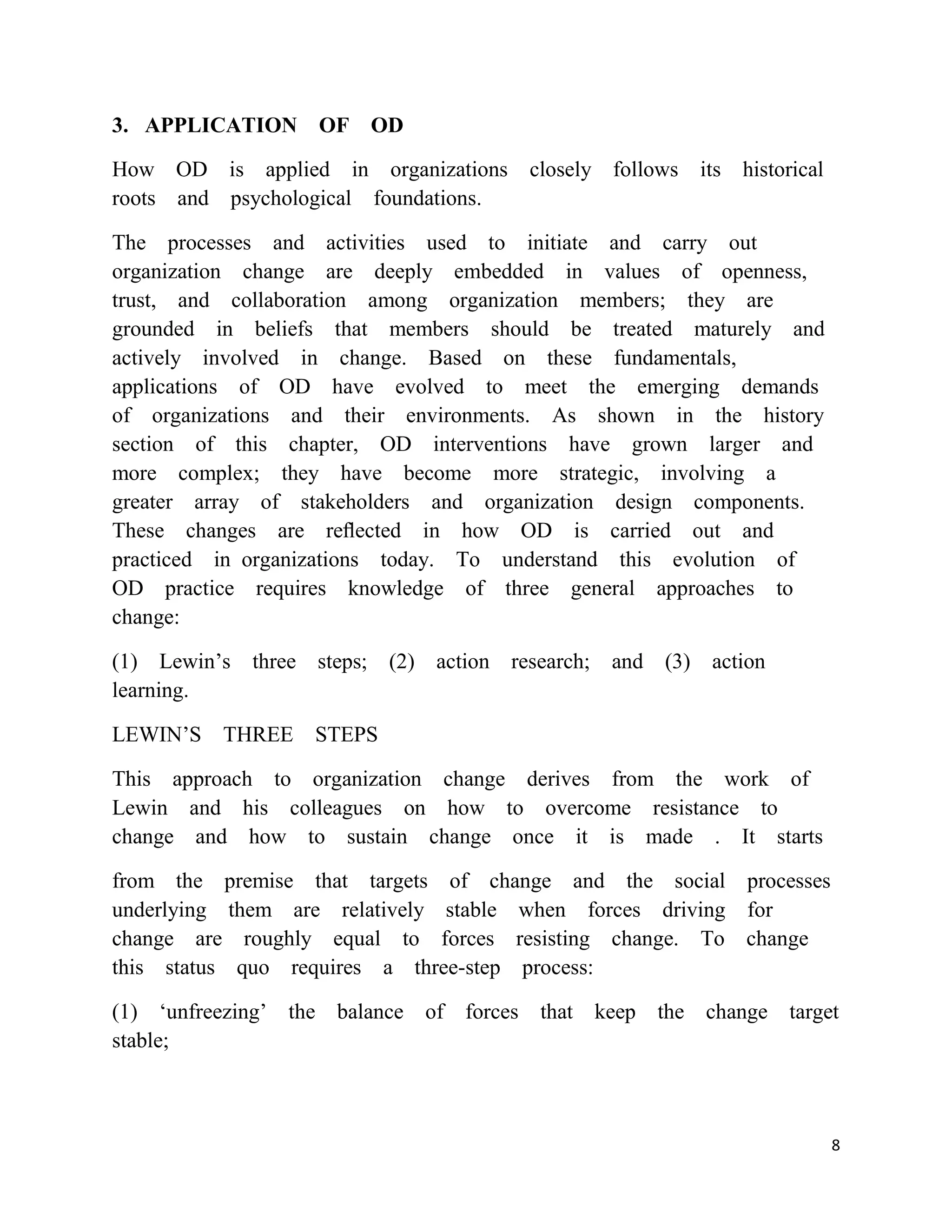 3. APPLICATION OF OD

How OD is applied in organizations     closely follows its historical
roots and psychological foundations.

The processes and activities used to initiate and carry out
organization change are deeply embedded in values of openness,
trust, and collaboration among organization members; they are
grounded in beliefs that members should be treated maturely and
actively involved in change. Based on these fundamentals,
applications of OD have evolved to meet the emerging demands
of organizations and their environments. As shown in the history
section of this chapter, OD interventions have grown larger and
more complex; they have become more strategic, involving a
greater array of stakeholders and organization design components.
These changes are reﬂected in how OD is carried out and
practiced in organizations today. To understand this evolution of
OD practice requires knowledge of three general approaches to
change:

(1) Lewin‘s three steps; (2) action research; and (3) action
learning.

LEWIN‘S THREE STEPS

This approach to organization change derives from the work of
Lewin and his colleagues on how to overcome resistance to
change and how to sustain change once it is made . It starts

from the premise that targets of change and the social processes
underlying them are relatively stable when forces driving for
change are roughly equal to forces resisting change. To change
this status quo requires a three-step process:

(1) ‗unfreezing‘ the balance of forces that keep the change target
stable;



                                                                        8
 