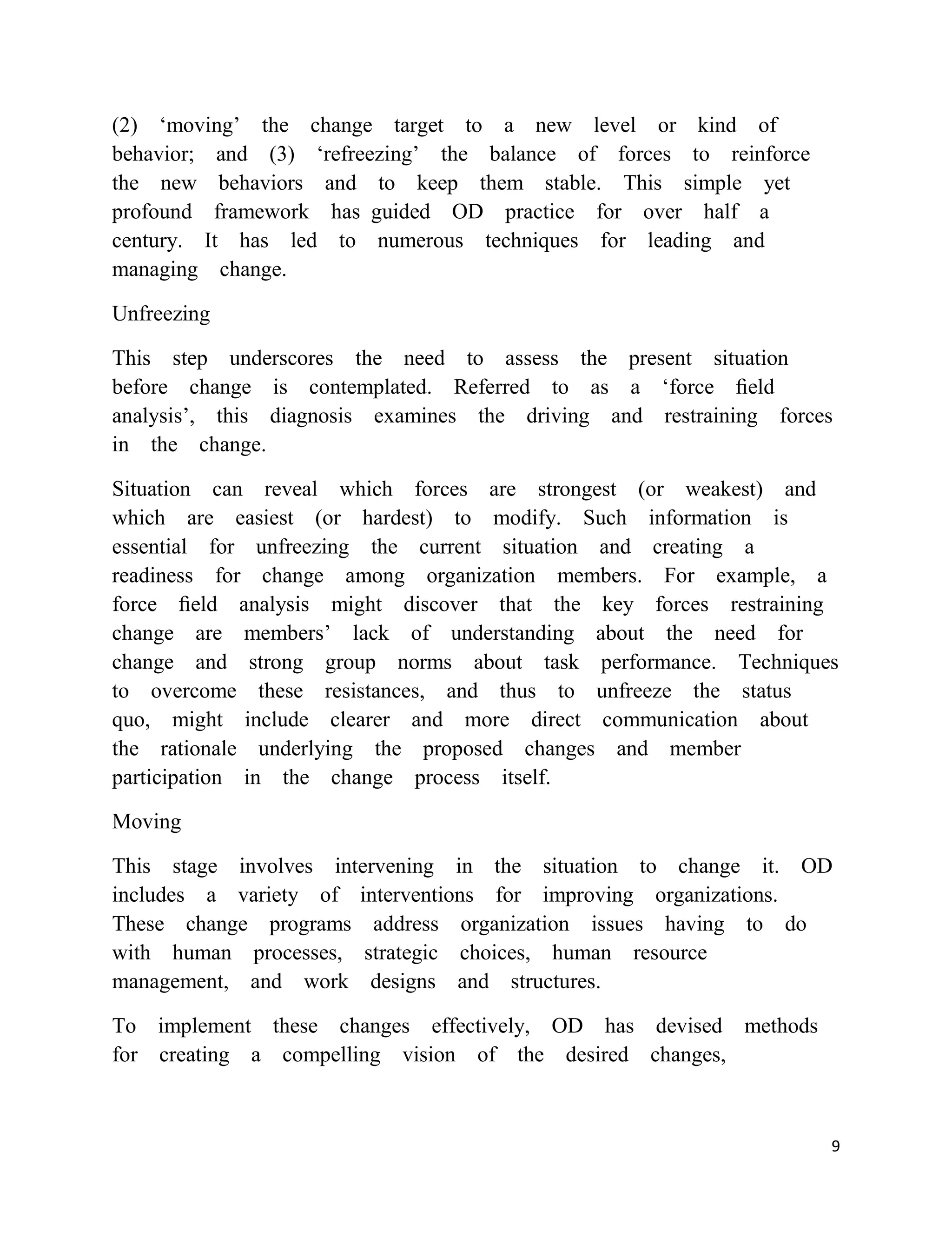 (2) ‗moving‘ the change target to a new level or kind of
behavior; and (3) ‗refreezing‘ the balance of forces to reinforce
the new behaviors and to keep them stable. This simple yet
profound framework has guided OD practice for over half a
century. It has led to numerous techniques for leading and
managing change.

Unfreezing

This step underscores the need to assess the present situation
before change is contemplated. Referred to as a ‗force ﬁeld
analysis‘, this diagnosis examines the driving and restraining forces
in the change.

Situation can reveal which forces are strongest (or weakest) and
which are easiest (or hardest) to modify. Such information is
essential for unfreezing the current situation and creating a
readiness for change among organization members. For example, a
force ﬁeld analysis might discover that the key forces restraining
change are members‘ lack of understanding about the need for
change and strong group norms about task performance. Techniques
to overcome these resistances, and thus to unfreeze the status
quo, might include clearer and more direct communication about
the rationale underlying the proposed changes and member
participation in the change process itself.

Moving

This stage involves intervening in the situation to change it. OD
includes a variety of interventions for improving organizations.
These change programs address organization issues having to do
with human processes, strategic choices, human resource
management, and work designs and structures.

To implement these changes effectively, OD has devised methods
for creating a compelling vision of the desired changes,



                                                                    9
 