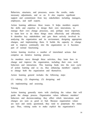 Behaviors, structures, and processes, assess the results, make
necessary adjustments, and so on. It also requires signiﬁcant
support and commitment from key stakeholders including managers,
employees, and staff experts.

Action learning addresses these issues. It helps members acquire
the skills and expertise to design their own innovations, to
manage their own change processes, and, perhaps most important,
to learn how to do these things more effectively and efﬁciently.
It identiﬁes key stakeholders and gets them actively involved in
analyzing the organization and its environment, designing appropriate
changes, and implementing them. It builds the capacity to change
and to improve continually into the organization so it becomes
part of normal functioning.

Action learning involves a number of interrelated actions that
comprise an iterative learning process.

As members move through these activities, they learn how to
change and improve the organization, including their own work
behaviors and interactions. This learning feeds into the next cycle
of action learning and so on, thus enhancing members‘ capacity
to change both the organization and themselves.

Action learning general includes the following steps:

(1) valuing; (2) diagnosing;   (3) designing; and

(4) implementing and assessing.

Valuing

Action learning generally starts with clarifying the values that will
guide the change process. Organization values inﬂuence members‘
behaviors and decision-making; they affect which innovations and
changes are seen as good or bad. Because organization values
are tacit and rarely questioned, they tend to perpetuate the status
quo. Thus, valuing seeks to make explicit the organization‘s

                                                                   14
 