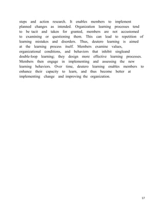 steps and action research. It enables members to implement
planned changes as intended. Organization learning processes tend
to be tacit and taken for granted, members are not accustomed
to examining or questioning them. This can lead to repetition of
learning mistakes and disorders. Thus, deutero learning is aimed
at the learning process itself. Members examine values,
organizational conditions, and behaviors that inhibit singleand
double-loop learning; they design more effective learning processes.
Members then engage in implementing and assessing the new
learning behaviors. Over time, deutero learning enables members to
enhance their capacity to learn, and thus become better at
implementing change and improving the organization.




                                                                  17
 