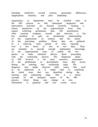 including     ineffective    reward                 systems,     personality             differences,
inappropriate     structure,   and                 poor      leadership.

organization          or      department            must        be        clarified        early      in
the       OD         process       so         that       subsequent           diagnostic         and
intervention          activities     are          focused         correctly.         Gaining        a
clearer        perspective        on         the       organizational           issue        may
require        collecting        preliminary           data.       OD          practitioners
often        examine         company            records        and         interview         a     few
key        members          to      gain          an       introductory          understanding
of      the        organization,        its         context,       and         the       nature
of      the        presenting        problem.           Those         data        are       gathered
in      a       relatively       short          period        of      time,         typically
over        a      few        hours        to        one        or       two        days.        They
are      intended          to      provide           enough        rudimentary           knowledge
of      the        organizational         issue         to       enable         the       two
parties       to        make       informed            choices        about         proceeding
with        the       contracting        process.           The       diagnostic          phase
of      OD          involves       a        far        more        extensive          assessment
of      the        problematic         or         development           issue        that       occurs
during        the        entering       and          contracting         stage.        The
diagnosis         also       might        discover           other        issues       that       need
to      be        addressed,        or         it      might        lead        to      redefining
the       initial       issue      that         was        identified         during        the
entering        and        contracting           stage.       This        is      a       prime
example          of       the      emergent           nature        of        the       OD
process,        where         things        may         change         as        new
information          is      gathered          and        new        events         occur.




                                                                                                     19
 