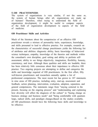 5. OD PRACTITIONERS
The system of organizations is very similar, if not the same as,
the system of human beings after all, organizations are made up
of humans! Therefore, when trying to understand the field of
organization development, it might be useful to compare aspects
of the field of organization development to aspects of the field
of medicine.

OD Practitioner Skills and Activities

Much of the literature about the competencies of an effective OD
practitioner reveals a mixture of personality traits, experiences, knowledge,
and skills presumed to lead to effective practice. For example, research on
the characteristics of successful change practitioners yields the following list
of attributes and abilities: diagnostic ability, basic knowledge of behavioral
science techniques, empathy, knowledge of the theories and methods within
the consultant's own discipline, goal setting and ability to perform self-
assessment, ability to see things objectively, imagination, flexibility, honesty,
consistency, and trust. Although these qualities and skills are laudable, there
has been relatively little consensus about their importance to effective OD
practice. Two ongoing projects are attempting to define and categorize the
skills and knowledge required of OD practitioners. In the first effort, fifty
well-known practitioners and researchers annually update a list of
professional competencies. The most recent list has grown to 187 statements
in nine areas of OD practice, including entry, start-up, assessment and
feedback, action planning, intervention, evaluation, adoption, separation, and
general competencies. The statements range from "staying centered in the
present, focusing on the ongoing process" and "understanding and explaining
how diversity will affect the diagnosis of the culture" to "basing change on
business strategy and business needs" and "being comfortable with quantum
leaps, radical shifts, and paradigm changes.Based on the studies available,
all OD practitioners should have the following basic skills and knowledge to
be effective:




                                                                               21
 