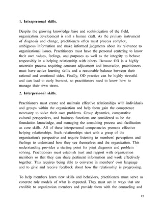 1. Intrapersonal skills.

Despite the growing knowledge base and sophistication of the field,
organization development is still a human craft. As the primary instrument
of diagnosis and change, practitioners often must process complex,
ambiguous information and make informed judgments about its relevance to
organizational issues. Practitioners must have the personal centering to know
their own values, feelings, and purposes as well as the integrity to behave
responsibly in a helping relationship with others. Because OD is a highly
uncertain process requiring constant adjustment and innovation, practitioners
must have active learning skills and a reasonable balance between their
rational and emotional sides. Finally, OD practice can be highly stressful
and can lead to early burnout, so practitioners need to know how to
manage their own stress.

2. Interpersonal skills.

Practitioners must create and maintain effective relationships with individuals
and groups within the organization and help them gain the competence
necessary to solve their own problems. Group dynamics, comparative
cultural perspectives, and business functions are considered to be the
foundation knowledge, and managing the consulting process and facilitation
as core skills. All of these interpersonal competencies promote effective
helping relationships. Such relationships start with a grasp of the
organization's perspective and require listening to members' perceptions and
feelings to understand how they see themselves and the organization. This
understanding provides a starting point for joint diagnosis and problem
solving. Practitioners must establish trust and rapport with organization
members so that they can share pertinent information and work effectively
together. This requires being able to converse in members' own language
and to give and receive feedback about how the relationship is progressing.

To help members learn new skills and behaviors, practitioners must serve as
concrete role models of what is expected. They must act in ways that are
credible to organization members and provide them with the counseling and

                                                                             22
 