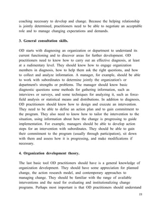 coaching necessary to develop and change. Because the helping relationship
is jointly determined, practitioners need to be able to negotiate an acceptable
role and to manage changing expectations and demands.

3. General consultation skills.

OD starts with diagnosing an organization or department to understand its
current functioning and to discover areas for further development. OD
practitioners need to know how to carry out an effective diagnosis, at least
at a rudimentary level. They should know how to engage organization
members in diagnosis, how to help them ask the right questions, and how
to collect and analyze information. A manager, for example, should be able
to work with subordinates to determine jointly the organization's or
department's strengths or problems. The manager should know basic
diagnostic questions some methods for gathering information, such as
interviews or surveys, and some techniques for analyzing it, such as force-
field analysis or statistical means and distributions. In addition to diagnosis,
OD practitioners should know how to design and execute an intervention.
They need to be able to define an action plan and to gain commitment to
the program. They also need to know how to tailor the intervention to the
situation, using information about how the change is progressing to guide
implementation. For example, managers should be able to develop action
steps for an intervention with subordinates. They should be able to gain
their commitment to the program (usually through participation), sit down
with them and assess how it is progressing, and make modifications if
necessary.

4. Organization development theory.

The last basic tool OD practitioners should have is a general knowledge of
organization development. They should have some appreciation for planned
change, the action research model, and contemporary approaches to
managing change. They should be familiar with the range of available
interventions and the need for evaluating and institutionalizing change
programs. Perhaps most important is that OD practitioners should understand
                                                                               23
 