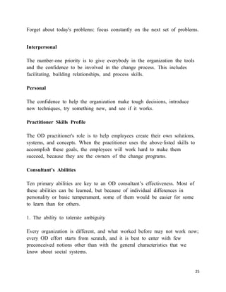 Forget about today's problems: focus constantly on the next set of problems.


Interpersonal

The number-one priority is to give everybody in the organization the tools
and the confidence to be involved in the change process. This includes
facilitating, building relationships, and process skills.

Personal

The confidence to help the organization make tough decisions, introduce
new techniques, try something new, and see if it works.

Practitioner Skills Profile

The OD practitioner's role is to help employees create their own solutions,
systems, and concepts. When the practitioner uses the above-listed skills to
accomplish these goals, the employees will work hard to make them
succeed, because they are the owners of the change programs.

Consultant’s Abilities

Ten primary abilities are key to an OD consultant‘s effectiveness. Most of
these abilities can be learned, but because of individual differences in
personality or basic temperament, some of them would be easier for some
to learn than for others.

1. The ability to tolerate ambiguity

Every organization is different, and what worked before may not work now;
every OD effort starts from scratch, and it is best to enter with few
preconceived notions other than with the general characteristics that we
know about social systems.


                                                                               25
 