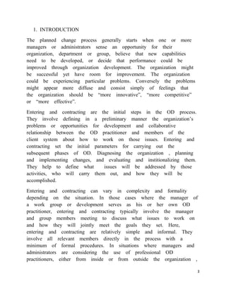 1. INTRODUCTION

The planned change process generally starts when one or more
managers or administrators sense an opportunity for their
organization, department or group, believe that new capabilities
need to be developed, or decide that performance could be
improved through organization development. The organization might
be successful yet have room for improvement. The organization
could be experiencing particular problems. Conversely the problems
might appear more diffuse and consist simply of feelings that
the organization should be ―more innovative‖, ―more competitive‖
or ―more effective‖.

Entering and contracting are the initial steps in the OD process.
They involve defining in a preliminary manner the organization‘s
problems or opportunities for development and collaborative
relationship between the OD practitioner and members of the
client system about how to work on those issues. Entering and
contracting set the initial parameters for carrying out the
subsequent phases of OD. Diagnosing the organization , planning
and implementing changes, and evaluating and institionalizing them.
They help to define what        issues will be addressed by those
activities, who will carry them out, and how they will be
accomplished.

Entering and contracting can vary in complexity and formality
depending on the situation. In those cases where the manager of
a work group or development serves as his or her own OD
practitioner, entering and contracting typically involve the manager
and group members meeting to discuss what issues to work on
and how they will jointly meet the goals they set. Here,
entering and contracting are relatively simple and informal. They
involve all relevant members directly in the process with a
minimum of formal procedures. In situations where managers and
administrators are considering the use of professional OD
practitioners, either from inside or from outside the organization ,

                                                                      3
 