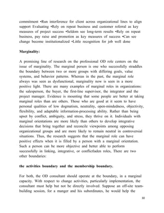 commitment •Run interference for client across organizational lines to align
support Evaluating •Rely on repeat business and customer referral as key
measures of project success •Seldom see long-term results •Rely on repeat
business, pay raise and promotion as key measures of success •Can see
change become institutionalized •Little recognition for job well done

Marginality:

A promising line of research on the professional OD role centers on the
issue of marginality. The marginal person is one who successfully straddles
the boundary between two or more groups with differing goals, value
systems, and behavior patterns. Whereas in the past, the marginal role
always was seen as dysfunctional, marginality now is seen in a more
positive light. There are many examples of marginal roles in organizations:
the salesperson, the buyer, the first-line supervisor, the integrator and the
project manager. Evidence is mounting that some people are better at taking
marginal roles than are others. Those who are good at it seem to have
personal qualities of low dogmatism, neutrality, open-mindedness, objectivity,
flexibility, and adaptable information-processing ability. Rather than being
upset by conflict, ambiguity, and stress, they thrive on it. Individuals with
marginal orientations are more likely than others to develop integrative
decisions that bring together and reconcile viewpoints among opposing
organizational groups and are more likely to remain neutral in controversial
situations. Thus, the research suggests that the marginal role can have
positive effects when it is filled by a person with a marginal orientation.
Such a person can be more objective and better able to perform
successfully in linking, integrative, or conflictladen roles, There are two
other boundaries:

the activities boundary and the membership boundary.

For both, the OD consultant should operate at the boundary, in a marginal
capacity. With respect to change activities, particularly implementation, the
consultant must help but not be directly involved. Suppose an off-site team-
building session, for a manger and his subordinates, he would help the
                                                                               30
 