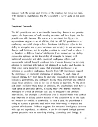 manager with the design and process of the meeting but would not lead.
With respect to membership, the OD consultant is never quite in nor quite
out.


Emotional Demands:

The OD practitioner role is emotionally demanding. Research and practice
support the importance of understanding emotions and their impact on the
practitioner's effectiveness. The research on emotional intelligence in
organizations suggests a set of abilities that can aid OD practitioners in
conducting successful change efforts. Emotional intelligence refers to the
ability to recognize and express emotions appropriately, to use emotions in
thought and decisions, and to regulate emotion in oneself and in others. It
is, therefore, a different kind of intelligence from problem-solving ability,
engineering aptitude, or the knowledge of concepts. In tandem with
traditional knowledge and skill, emotional intelligence affects and
supplements rational thought; emotions help prioritize thinking by directing
attention to important information not addressed in models and theories. In
That sense, some researchers argue that emotional intelligence is as
important as cognitive intelligence. Reports from OD practitioners support
the importance of emotional intelligence in practice. At each stage of
planned change, they must relate to and help organization members adapt to
resistance, commitment, and ambiguity. Facing those important and difficult
issues raises emotions such as the fear of failure or rejection. As the client
and others encounter these kinds of emotions, OD practitioners must have a
clear sense of emotional effects, including their own internal emotions.
Ambiguity or denial of emotions can lead to inaccurate and untimely
interventions. For example, a practitioner who is uncomfortable with conflict
may intervene to diffuse conflict because of the discomfort he or she feels,
not because the conflict is destructive. In such a case, the practitioner is
acting to address a personal need rather than intervening to improve the
system's effectiveness. Evidence suggests that emotional intelligence increases
with age and experience. In addition, it can be developed through personal
growth processes such as sensitivity training, counseling, and therapy. It

                                                                             31
 