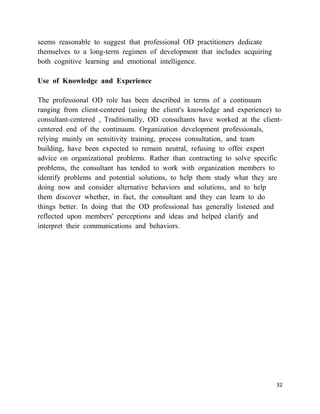 seems reasonable to suggest that professional OD practitioners dedicate
themselves to a long-term regimen of development that includes acquiring
both cognitive learning and emotional intelligence.

Use of Knowledge and Experience

The professional OD role has been described in terms of a continuum
ranging from client-centered (using the client's knowledge and experience) to
consultant-centered , Traditionally, OD consultants have worked at the client-
centered end of the continuum. Organization development professionals,
relying mainly on sensitivity training, process consultation, and team
building, have been expected to remain neutral, refusing to offer expert
advice on organizational problems. Rather than contracting to solve specific
problems, the consultant has tended to work with organization members to
identify problems and potential solutions, to help them study what they are
doing now and consider alternative behaviors and solutions, and to help
them discover whether, in fact, the consultant and they can learn to do
things better. In doing that the OD professional has generally listened and
reflected upon members' perceptions and ideas and helped clarify and
interpret their communications and behaviors.




                                                                            32
 