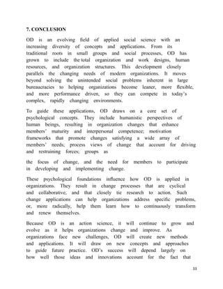 7. CONCLUSION

OD is an evolving ﬁeld of applied social science with an
increasing diversity of concepts and applications. From its
traditional roots in small groups and social processes, OD has
grown to include the total organization and work designs, human
resources, and organization structures. This development closely
parallels the changing needs of modern organizations. It moves
beyond solving the unintended social problems inherent in large
bureaucracies to helping organizations become leaner, more ﬂexible,
and more performance driven, so they can compete in today‘s
complex, rapidly changing environments.

To guide these applications, OD draws on a core set of
psychological concepts. They include humanistic perspectives of
human beings, resulting in organization changes that enhance
members‘ maturity and interpersonal competence; motivation
frameworks that promote changes satisfying a wide array of
members‘ needs; process views of change that account for driving
and restraining forces; groups as

the focus of change, and the need for members to participate
in developing and implementing change.

These psychological foundations inﬂuence how OD is applied in
organizations. They result in change processes that are cyclical
and collaborative, and that closely tie research to action. Such
change applications can help organizations address speciﬁc problems,
or, more radically, help them learn how to continuously transform
and renew themselves.

Because OD is an action science, it will continue to grow and
evolve as it helps organizations change and improve. As
organizations face new challenges, OD will create new methods
and applications. It will draw on new concepts and approaches
to guide future practice. OD‘s success will depend largely on
how well those ideas and innovations account for the fact that

                                                                  33
 