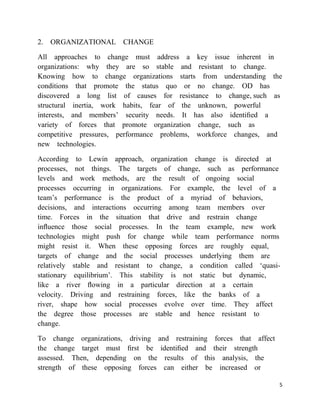 2. ORGANIZATIONAL CHANGE

All approaches to change must address a key issue inherent in
organizations: why they are so stable and resistant to change.
Knowing how to change organizations starts from understanding the
conditions that promote the status quo or no change. OD has
discovered a long list of causes for resistance to change, such as
structural inertia, work habits, fear of the unknown, powerful
interests, and members‘ security needs. It has also identiﬁed a
variety of forces that promote organization change, such as
competitive pressures, performance problems, workforce changes, and
new technologies.

According to Lewin approach, organization change is directed at
processes, not things. The targets of change, such as performance
levels and work methods, are the result of ongoing social
processes occurring in organizations. For example, the level of a
team‘s performance is the product of a myriad of behaviors,
decisions, and interactions occurring among team members over
time. Forces in the situation that drive and restrain change
inﬂuence those social processes. In the team example, new work
technologies might push for change while team performance norms
might resist it. When these opposing forces are roughly equal,
targets of change and the social processes underlying them are
relatively stable and resistant to change, a condition called ‗quasi-
stationary equilibrium‘. This stability is not static but dynamic,
like a river ﬂowing in a particular direction at a certain
velocity. Driving and restraining forces, like the banks of a
river, shape how social processes evolve over time. They affect
the degree those processes are stable and hence resistant to
change.

To change organizations, driving and restraining forces that affect
the change target must ﬁrst be identiﬁed and their strength
assessed. Then, depending on the results of this analysis, the
strength of these opposing forces can either be increased or

                                                                      5
 