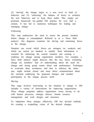 (2) ‗moving‘ the change target to a new level or kind of
behavior; and (3) ‗refreezing‘ the balance of forces to reinforce
the new behaviors and to keep them stable. This simple yet
profound framework has guided OD practice for over half a
century. It has led to numerous techniques for leading and
managing change.

Unfreezing

This step underscores the need to assess the present situation
before change is contemplated. Referred to as a ‗force ﬁeld
analysis‘, this diagnosis examines the driving and restraining forces
in the change.

Situation can reveal which forces are strongest (or weakest) and
which are easiest (or hardest) to modify. Such information is
essential for unfreezing the current situation and creating a
readiness for change among organization members. For example, a
force ﬁeld analysis might discover that the key forces restraining
change are members‘ lack of understanding about the need for
change and strong group norms about task performance. Techniques
to overcome these resistances, and thus to unfreeze the status
quo, might include clearer and more direct communication about
the rationale underlying the proposed changes and member
participation in the change process itself.

Moving

This stage involves intervening in the situation to change it. OD
includes a variety of interventions for improving organizations.
These change programs address organization issues having to do
with human processes, strategic choices, human resource
management, and work designs and structures.

To implement these changes effectively, OD has devised methods
for creating a compelling vision of the desired changes,



                                                                    9
 