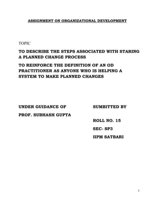 ASSIGNMENT ON ORGANIZATIONAL DEVELOPMENT




TOPIC
TO DESCRIBE THE STEPS ASSOCIATED WITH STARING
A PLANNED CHANGE PROCESS
TO REINFORCE THE DEFINITION OF AN OD
PRACTITIONER AS ANYONE WHO IS HELPING A
SYSTEM TO MAKE PLANNED CHANGES




UNDER GUIDANCE OF            SUMBITTED BY
PROF. SUBHASH GUPTA
                             ROLL NO. 15
                             SEC- SP3
                             IIPM SATBARI




                                              1
 