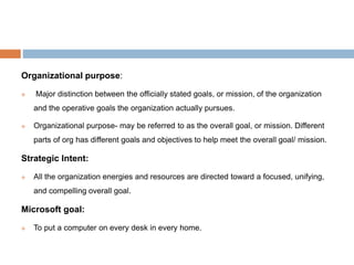 Organizational purpose:
 Major distinction between the officially stated goals, or mission, of the organization
and the operative goals the organization actually pursues.
 Organizational purpose- may be referred to as the overall goal, or mission. Different
parts of org has different goals and objectives to help meet the overall goal/ mission.
Strategic Intent:
 All the organization energies and resources are directed toward a focused, unifying,
and compelling overall goal.
Microsoft goal:
 To put a computer on every desk in every home.
 