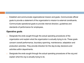  Establish and communicate organizational mission and goals. Communicate official
goals to provide a statement of the organization’s mission to external constituents.
Communicate operational goals to provide internal direction, guidelines and
standards of performance for employees.
Operative goals
 Designate the ends sought through the actual operating procedures of the
organization and explain what the organization is actually trying to do. These goals
concern overall performance, boundary spanning, maintenance, adaptation and
production activities. They provide direction for the day-to-day decisions and
activities within departments.
 Designate the ends sought through the actual operating procedures of the org and
explain what the org is actually trying to do.
 