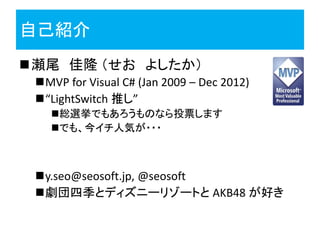 自己紹介
瀬尾 佳隆 （せお よしたか）
 MVP for Visual C# (Jan 2009 – Dec 2012)
 “LightSwitch 推し”
   総選挙でもあろうものなら投票します
   でも、今イチ人気が・・・



 y.seo@seosoft.jp, @seosoft
 劇団四季とディズニーリゾートと AKB48 が好き
 