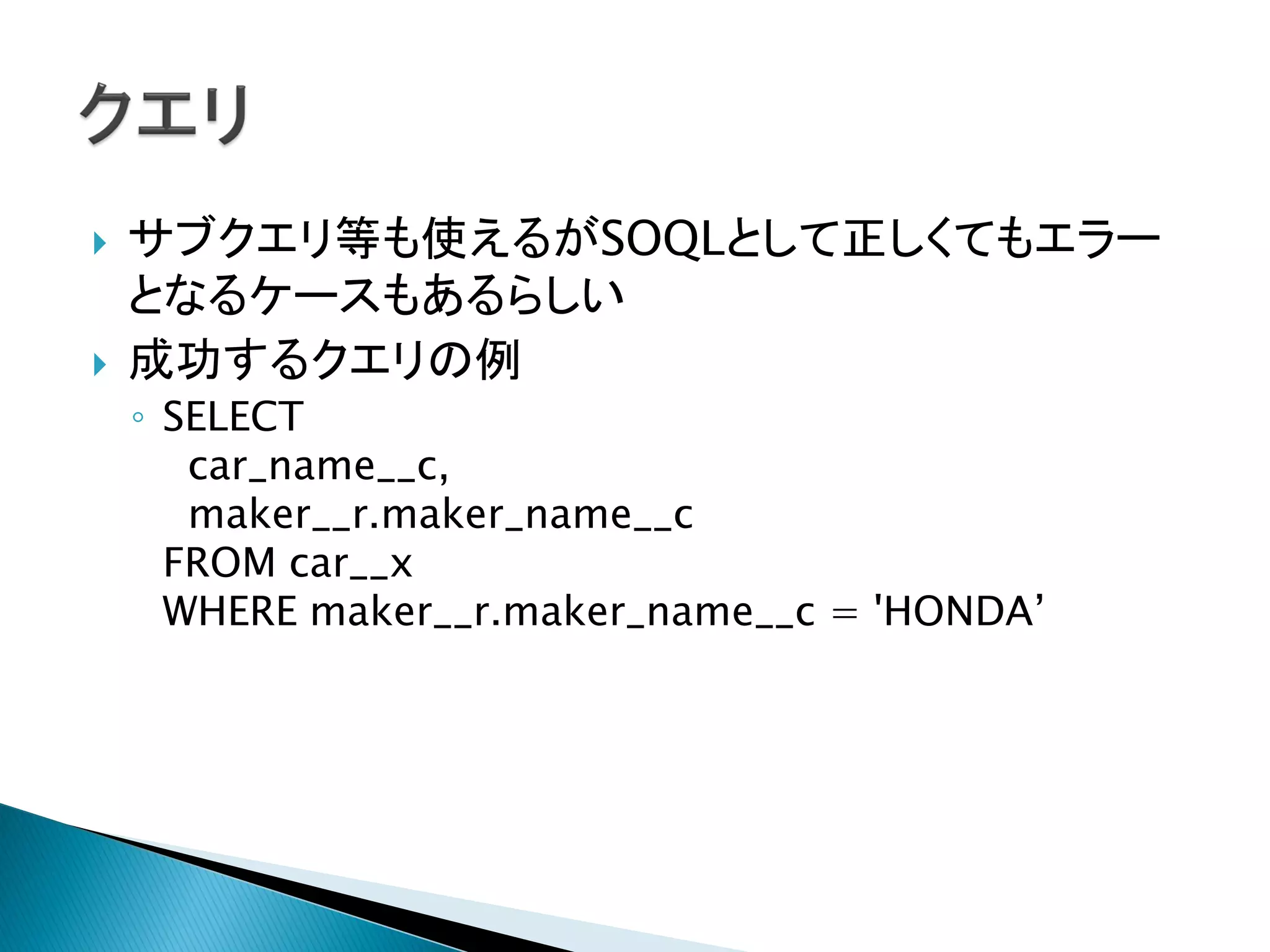  サブクエリ等も使えるがSOQLとして正しくてもエラー
となるケースもあるらしい
 成功するクエリの例
◦ SELECT
car_name__c,
maker__r.maker_name__c
FROM car__x
WHERE maker__r.maker_name__c = 'HONDA’
 