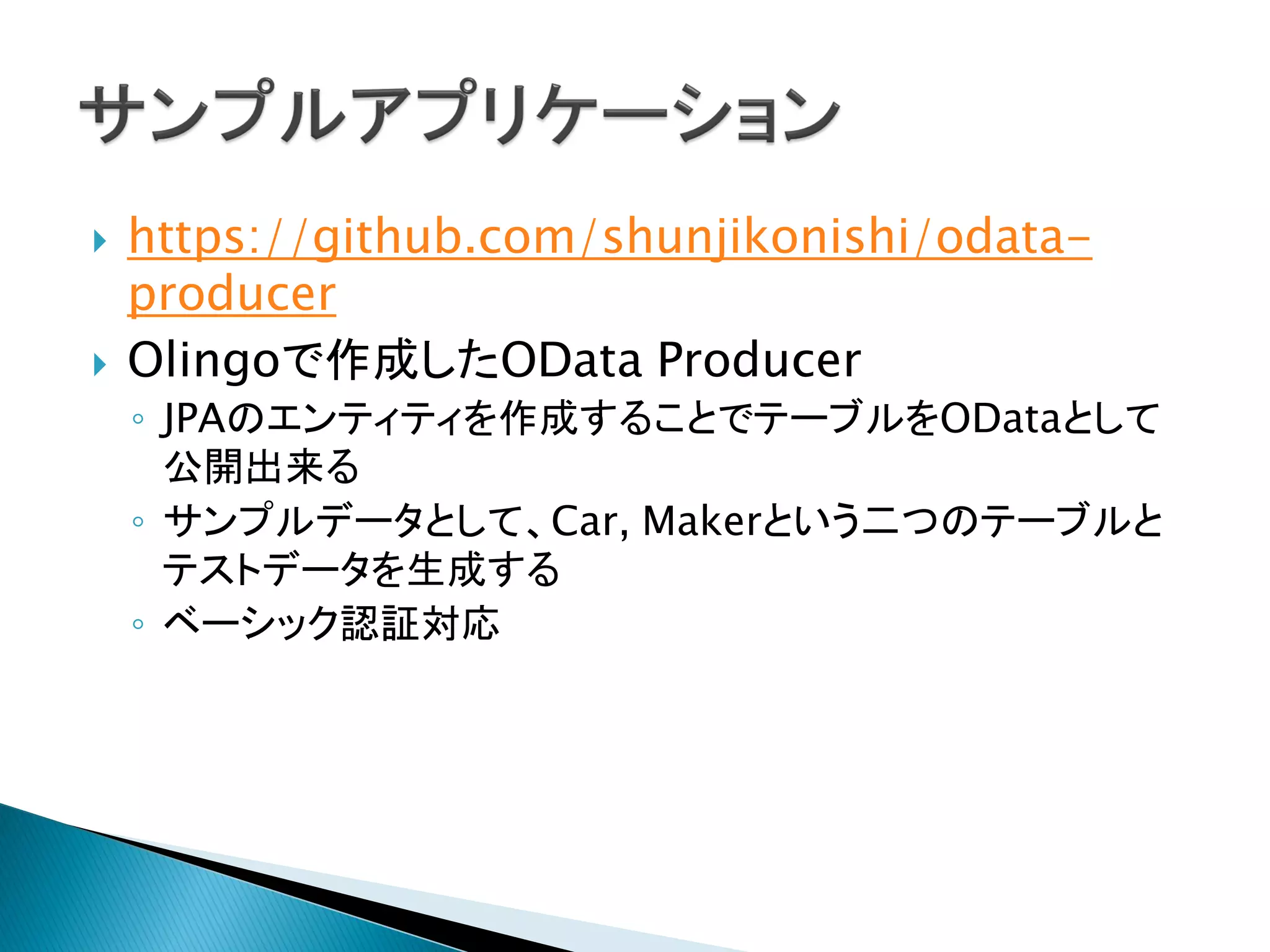  https://github.com/shunjikonishi/odata-
producer
 Olingoで作成したOData Producer
◦ JPAのエンティティを作成することでテーブルをODataとして
公開出来る
◦ サンプルデータとして、Car, Makerという二つのテーブルと
テストデータを生成する
◦ ベーシック認証対応
 
