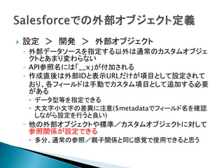  設定 ＞ 開発 ＞ 外部オブジェクト
◦ 外部データソースを指定する以外は通常のカスタムオブジェ
クトとあまり変わらない
◦ API参照名には「__x」が付加される
◦ 作成直後は外部IDと表示URLだけが項目として設定されて
おり、各フィールドは手動でカスタム項目として追加する必要
がある
 データ型等を指定できる
 大文字小文字の差異に注意($metadataでフィールド名を確認
しながら設定を行うと良い)
◦ 他の外部オブジェクトや標準／カスタムオブジェクトに対して
参照関係が設定できる
 多分、通常の参照／親子関係と同じ感覚で使用できると思う
 