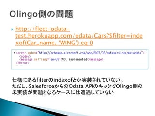  http://flect-odata-
test.herokuapp.com/odata/Cars?$filter=inde
xof(Car_name, ‘WING’) eq 0
仕様にあるfilterのindexofとか実装されていない。
ただし、SalesforceからのOdata APIのキックでOlingo側の
未実装が問題となるケースには遭遇していない
 