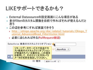  External Datasourceの設定画面にこんな項目がある
 多分filterのカスタム関数を自前で作ればそれが使えるんだと
思う
 この辺を参考にすれば実装できそう
 http://olingo.apache.org/doc/odata2/tutorials/Olingo_T
utorial_AdvancedRead_FilterVisitor.html
 必要に迫られれば作る(PullRequest歓迎)
 
