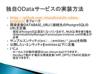  https://github.com/shunjikonishi/odata-
producer をフォーク
 環境変数DATABASE_URLに接続先のPostgreSQLの
URLを定義
◦ 現在はPostgreSQL固定になっているので、MySQL等を使う場合
はHerokuEntityManagerFactoryとpersistense.xmlの修正が
必要
 サンプルエンティティ(src/…/entities/*.java)を削除
 公開したいエンティティをentities以下に定義
 いじょ
◦ ローカルでの動作確認はrun.sh(run.bat)でできます。
◦ Herokuで動かす場合は環境変数「APP_OPTS」でBASIC認証が
設定できます。
 
