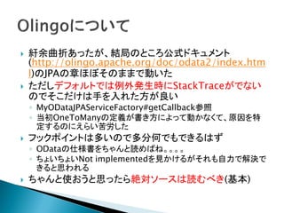  紆余曲折あったが、結局のところ公式ドキュメント
(http://olingo.apache.org/doc/odata2/index.htm
l)のJPAの章ほぼそのままで動いた
 ただしデフォルトでは例外発生時にStackTraceがでない
のでそこだけは手を入れた方が良い
◦ MyODataJPAServiceFactory#getCallback参照
◦ 当初OneToManyの定義が書き方によって動かなくて、原因を特
定するのにえらい苦労した
 フックポイントは多いので多分何でもできるはず
◦ ODataの仕様書をちゃんと読めばね。。。。
◦ ちょいちょいNot implementedを見かけるがそれも自力で解決で
きると思われる
 ちゃんと使おうと思ったら絶対ソースは読むべき(基本)
 