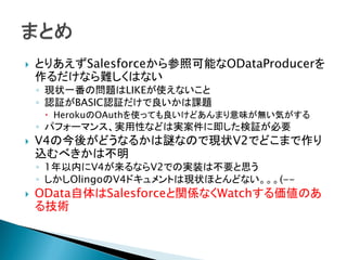  とりあえずSalesforceから参照可能なODataProducerを
作るだけなら難しくはない
◦ 現状一番の問題はLIKEが使えないこと
◦ 認証がBASIC認証だけで良いかは課題
 HerokuのOAuthを使っても良いけどあんまり意味が無い気がする
◦ パフォーマンス、実用性などは実案件に即した検証が必要
 V4の今後がどうなるかは謎なので現状V2でどこまで作り
込むべきかは不明
◦ 1年以内にV4が来るならV2での実装は不要と思う
◦ しかしOlingoのV4ドキュメントは現状ほとんどない。。。(--
 OData自体はSalesforceと関係なくWatchする価値のあ
る技術
 
