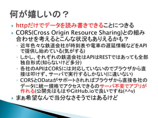  httpだけでデータを読み書きできることにつきる
 CORS(Cross Origin Resource Sharing)との組み
合わせを考えるとこんな状況もありえるかも？
◦ 近年色々な鉄道会社が時刻表や電車の遅延情報などをAPI
で提供し始めている(気がする)
◦ しかし、それぞれの鉄道会社はAPIはRESTではあっても全部
独自形式(知らないけど多分)
◦ 各社のAPIはCORSには対応していないのでブラウザから直
接は叩けず、サーバで実行するしかない(に違いない)
◦ CORSとODataがサポートされればブラウザから直接各社の
データに統一規格でアクセスできるのサーバ不要でアプリが
作れる(公開先はもはやGitHub.ioで良いですね(^^v)
 まぁ希望なんで当分なさそうではあるけど
 