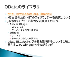  http://www.odata.org/libraries/
 MS主導のため.NETのライブラリが一番充実している
 Javaのライブラリで有力なのは以下の二つ
◦ Apache Olingo
 V2 and V4
 サーバ／クライアント両対応
◦ odata4j
 V1 – V3
 サーバ／クライアント両対応
 odata4jはコミットログを見る限り停滞しているように
見えるので、Olingoを使うのが良さげ
 