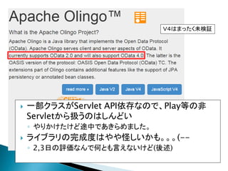 一部クラスがServlet API依存なので、Play等の非
Servletから扱うのはしんどい
◦ やりかけたけど途中であきらめました。
 ライブラリの完成度はやや怪しいかも。。。(--
◦ 2,3日の評価なんで何とも言えないけど(後述)
Ｖ４はまったく未検証
 