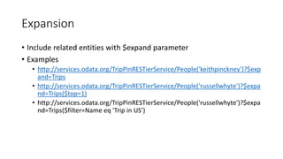Expansion
• Include related entities with $expand parameter
• Examples
• http://services.odata.org/TripPinRESTierService/People('keithpinckney')?$exp
and=Trips
• http://services.odata.org/TripPinRESTierService/People('russellwhyte')?$expa
nd=Trips($top=1)
• http://services.odata.org/TripPinRESTierService/People('russellwhyte')?$expa
nd=Trips($filter=Name eq 'Trip in US’)
 