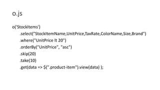 o.js
o('StockItems')
.select("StockItemName,UnitPrice,TaxRate,ColorName,Size,Brand")
.where("UnitPrice lt 20")
.orderBy("UnitPrice", "asc")
.skip(20)
.take(10)
.get(data => $(".product-item").view(data) );
 