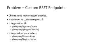 Problem – Custom REST Endpoints
• Clients need many custom queries.
• How to serve custom requests?
• Using custom Url
• /Company/ByName/Acme
• /CompanyByRegion(‘Serbia’)
• Using custom parameters
• /Company?Name=Acme
• /Company?Region=Serbia
 