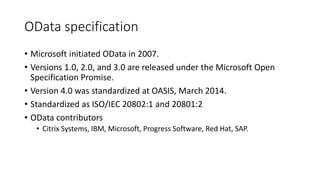 OData specification
• Microsoft initiated OData in 2007.
• Versions 1.0, 2.0, and 3.0 are released under the Microsoft Open
Specification Promise.
• Version 4.0 was standardized at OASIS, March 2014.
• Standardized as ISO/IEC 20802:1 and 20801:2
• OData contributors
• Citrix Systems, IBM, Microsoft, Progress Software, Red Hat, SAP.
 
