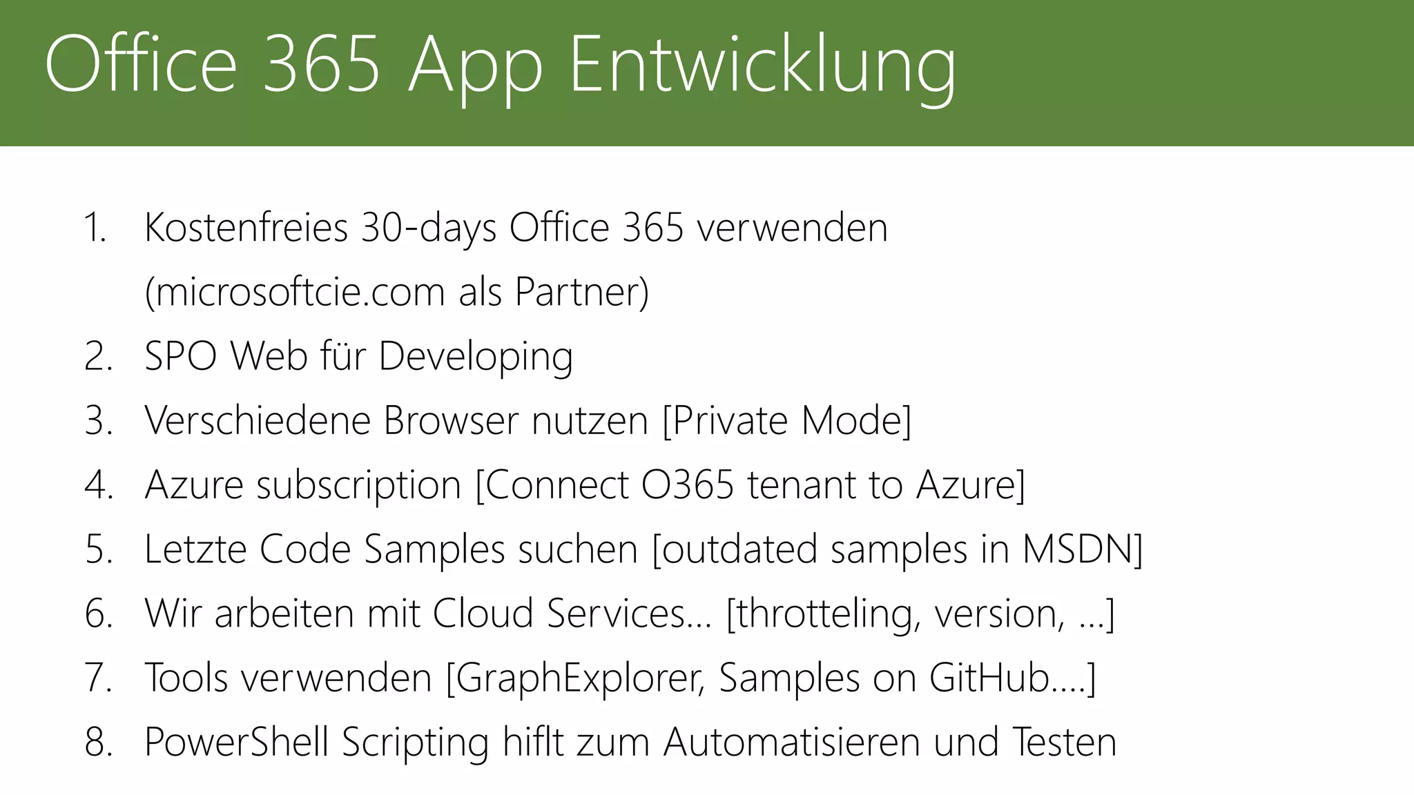 1. Kostenfreies 30-days Office 365 verwenden
(microsoftcie.com als Partner)
2. SPO Web für Developing
3. Verschiedene Browser nutzen [Private Mode]
4. Azure subscription [Connect O365 tenant to Azure]
5. Letzte Code Samples suchen [outdated samples in MSDN]
6. Wir arbeiten mit Cloud Services… [throtteling, version, …]
7. Tools verwenden [GraphExplorer, Samples on GitHub….]
8. PowerShell Scripting hiflt zum Automatisieren und Testen
Office 365 App Entwicklung
 