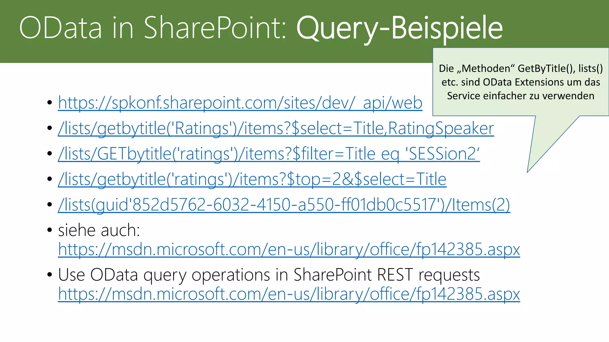 • https://spkonf.sharepoint.com/sites/dev/_api/web
• /lists/getbytitle('Ratings')/items?$select=Title,RatingSpeaker
• /lists/GETbytitle('ratings')/items?$filter=Title eq 'SESSion2‘
• /lists/getbytitle('ratings')/items?$top=2&$select=Title
• /lists(guid'852d5762-6032-4150-a550-ff01db0c5517')/Items(2)
• siehe auch:
https://msdn.microsoft.com/en-us/library/office/fp142385.aspx
• Use OData query operations in SharePoint REST requests
https://msdn.microsoft.com/en-us/library/office/fp142385.aspx
OData in SharePoint: Query-Beispiele
Die „Methoden“ GetByTitle(), lists()
etc. sind OData Extensions um das
Service einfacher zu verwenden
 